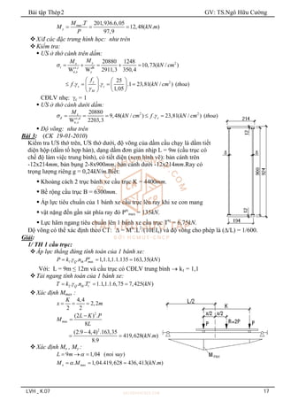Bài tập Thép2 GV: TS.Ngô Hữu Cường
LVH _ K.07 17
max. 201,936.6,05
12,48( . )
97,9
y
M T
M kN m
P
  
X/đ các đặc trưng hình học: như trên
Kiểm tra:
 ƯS ở thớ cánh trên dầm:
2
,
,
2
20880 1248
10,73( / )
W W 2911,3 350,4
25
. . .1 23,81( / ) ( )
1,05
y
x
t ct t dh
n x y
y
c c
M
M
M
kN cm
f
f kN cm thoa

 

    
   
   
   
 
 
CĐLV nhẹ: c = 1
 ƯS ở thớ cánh dưới dầm:
2 2
,
,
20880
9,48( / ) . 23,81( / ) ( )
W 2203,3
x
d c
ct d
n x
M
kN cm f kN cm thoa
 
    
 Độ võng: như trên
Bài 3: (CK 19-01-2010)
Kiểm tra ƯS thớ trên, ƯS thớ dưới, độ võng của dầm cầu chạy là dầm tiết
diện hộp (dầm tổ hợp hàn), dạng dầm đơn giản nhịp L = 9m (cầu trục có
chế độ làm việc trung bình), có tiết diện (xem hình vẽ): bản cánh trên
-12x214mm, bản bụng 2-8x900mm, bản cánh dưới -12x214mm.Ray có
trọng lượng riêng g = 0,24kN/m.Biết:
 Khoảng cách 2 trục bánh xe cầu trục K = 4400mm.
 Bề rộng cầu trục B = 6300mm.
 Áp lực tiêu chuẩn của 1 bánh xe cầu trục lên ray khi xe con mang
 vật nặng đến gần sát phía ray đó Ptc
max = 135kN.
 Lực hãm ngang tiêu chuẩn lên 1 bánh xe cầu trục Ttc
= 6,75kN.
Độ võng có thể xác định theo CT:  = Mtc
.L2
/(10EIx) và độ võng cho phép là (/L) = 1/600.
Giải:
1/ TH 1 cầu trục:
Áp lực thẳng đứng tính toán của 1 bánh xe:
1 ax
. . . 1,1.1,1.1.135 163,35( )
c
Q th m
P k n P kN

  
Với: L = 9m ≤ 12m và cầu trục có CĐLV trung bình  k1 = 1,1
Tải ngang tính toán của 1 bánh xe:
2 1
. . . 1.1,1.1.6,75 7,425( )
c
Q th
T k n T kN

  
Xác định Mmax :
4,4
2,2
2 2
K
x m
  
2
ax
2
(2 ) .
8
(2.9 4,4) .163,35
419,628( . )
8.9
m
L K P
M
L
kN m



 
Xác định Mx , My :
9 1,04 ( oi s )
L m n uy

  
ax
. 1,04.419,628 436,413( . )
x m
M M kN m

  
 