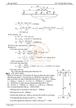 Bài tập Thép2 GV: TS.Ngô Hữu Cường
LVH _ K.07 19
2 2.4,4 6,3
0,833( )
3 3
K B
x m
 
  
2 2
ax
(3 2 ) (3.9 6,3 2.4,4)
. 138,85. 6,3 4,4
12 12.9
507,9( . )
m
L B K
M P B K
L
kN m
   
   
     
   
   

Xác định Mx , My :
9 1,04 ( oi s )
B m n uy

  
ax
. 1,04.507,9 528,22( . )
x m
M M kN m

  
max. 507,9.6,31
23,08( . )
138,85
y
M T
M kN m
P
  
X/đ các đặc trưng hình học: (như trên)
Kiểm tra:
 ƯS ở thớ cánh trên dầm:
2
,
,
2
52822 2308
37,16( / )
W W 4415,63 91,6
25
. . .1 23,81( / ) ( )
1,05
y
x
t ct t dh
n x y
y
c c
M
M
M
kN cm
f
f kN cm khong thoa

 

    
   
   
   
 
 
CĐLV trung bình: c = 1
 ƯS ở thớ cánh dưới dầm:
2 2
,
,
52822
11,96( / ) . 23,81( / ) ( )
W 4415,63
x
d c
ct d
n x
M
kN cm f kN cm thoa
 
    
 Độ võng: như trên
Vậy: Cánh trên dầm không thỏa điều kiện ƯS.
Bài 4: (CK 09-01-2008)
Kiểm tra ƯS thớ trên, ƯS thớ dưới, độ võng của dầm cầu chạy là dạng
dầm đơn giản nhịp L = 6m (cầu trục có chế độ làm việc nhẹ), có tiết
diện (xem hình vẽ): dầm I-500x200x10x16mm (h = 500mm, b = 200mm,
tw = 10mm, tf = 16mm, A = 111,2cm2
, Ix = 47800cm4
, Iy = 1910cm4
,
gD = 89,6KG/m) và cánh trên gia cường thanh thép hình U-24
(A = 30,6cm2
, Ix = 2900cm4
, Iy = 208cm4
, z0 = 2,42cm, g = 24KG/m).
Ray có trọng lượng bản thân gR = 24KG/m.Biết:
 Khoảng cách 2 trục bánh xe cầu trục K = 3500mm.
 Bề rộng cầu trục B = 5000mm.
 Áp lực tiêu chuẩn của 1 bánh xe cầu trục lên ray khi xe con mang
 vật nặng đến gần sát phía ray đó Ptc
max = 87kN.
 Lực hãm ngang tiêu chuẩn lên 1 bánh xe cầu trục Ttc
= 1,8kN.
 