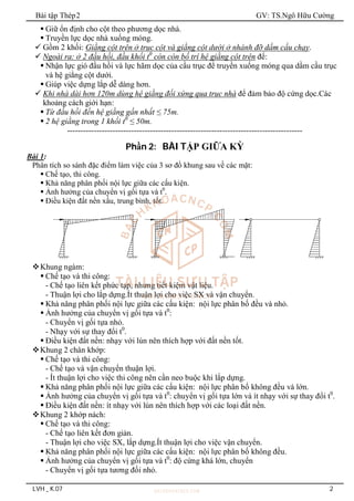 Bài tập Thép2 GV: TS.Ngô Hữu Cường
LVH _ K.07 2
 Giữ ổn định cho cột theo phương dọc nhà.
 Truyền lực dọc nhà xuống móng.
 Gồm 2 khối: Giằng cột trên ở trục cột và giằng cột dưới ở nhánh đỡ dầm cầu chạy.
 Ngoài ra: ở 2 đầu hồi, đầu khối t0
còn còn bố trí hệ giằng cột trên để:
 Nhận lực gió đầu hồi và lực hãm dọc của cầu trục để truyền xuống móng qua dầm cầu trục
và hệ giằng cột dưới.
 Giúp việc dựng lắp dễ dàng hơn.
 Khi nhà dài hơn 120m dùng hệ giằng đối xứng qua trục nhà để đảm bảo độ cứng dọc.Các
khoảng cách giới hạn:
 Từ đầu hồi đến hệ giằng gần nhất ≤ 75m.
 2 hệ giằng trong 1 khối t0
≤ 50m.
----------------------------------------------------------------------------------------
Phần 2: BÀI TẬP GIỮA KỲ
Bài 1:
Phân tích so sánh đặc điểm làm việc của 3 sơ đồ khung sau về các mặt:
 Chế tạo, thi công.
 Khả năng phân phối nội lực giữa các cấu kiện.
 Ảnh hưởng của chuyển vị gối tựa và t0
.
 Điều kiện đất nền xấu, trung bình, tốt.
Khung ngàm:
 Chế tạo và thi công:
- Chế tạo liên kết phức tạp, nhưng tiết kiệm vật liệu.
- Thuận lợi cho lắp dựng.Ít thuận lợi cho việc SX và vận chuyển.
 Khả năng phân phối nội lực giữa các cấu kiện: nội lực phân bố đều và nhỏ.
 Ảnh hưởng của chuyển vị gối tựa và t0
:
- Chuyển vị gối tựa nhỏ.
- Nhạy với sự thay đổi t0
.
 Điều kiện đất nền: nhạy với lún nên thích hợp với đất nền tốt.
Khung 2 chân khớp:
 Chế tạo và thi công:
- Chế tạo và vận chuyển thuận lợi.
- Ít thuận lợi cho việc thi công nên cần neo buộc khi lắp dựng.
 Khả năng phân phối nội lực giữa các cấu kiện: nội lực phân bố không đều và lớn.
 Ảnh hưởng của chuyển vị gối tựa và t0
: chuyển vị gối tựa lớn và ít nhạy với sự thay đổi t0
.
 Điều kiện đất nền: ít nhạy với lún nên thích hợp với các loại đất nền.
Khung 2 khớp nách:
 Chế tạo và thi công:
- Chế tạo liên kết đơn giản.
- Thuận lợi cho việc SX, lắp dựng.Ít thuận lợi cho việc vận chuyển.
 Khả năng phân phối nội lực giữa các cấu kiện: nội lực phân bố không đều.
 Ảnh hưởng của chuyển vị gối tựa và t0
: độ cứng khá lớn, chuyển
- Chuyển vị gối tựa tương đối nhỏ.
 