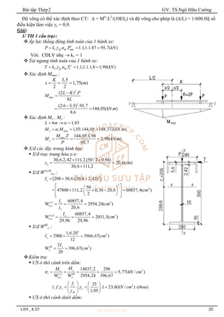 Bài tập Thép2 GV: TS.Ngô Hữu Cường
LVH _ K.07 20
Độ võng có thể xác định theo CT:  = Mtc
.L2
/(10EIx) và độ võng cho phép là (/L) = 1/600.Hệ số
điều kiện làm việc c = 0,9.
Giải:
1/ TH 1 cầu trục:
Áp lực thẳng đứng tính toán của 1 bánh xe:
1 ax
. . . 1.1,1.1.87 95,7( )
c
Q th m
P k n P kN

  
Với: CĐLV nhẹ  k1 = 1
Tải ngang tính toán của 1 bánh xe:
2 1
. . . 1.1,1.1.1,8 1,98( )
c
Q th
T k n T kN

  
Xác định Mmax :
3,5
1,75( )
2 2
K
x m
  
2
ax
2
(2 ) .
8
(2.6 3,5) .95,7
144,05( . )
8.6
m
L K P
M
L
kN m



 
Xác định Mx , My :
6 1,03
L m 
  
ax
. 1,03.144,05 148,372( . )
x m
M M kN m

  
max. 144,05.1,98
2,98( . )
95,7
y
M T
M kN m
P
  
X/đ các đặc trưng hình học:
 X/đ trục trung hòa x-x:
30,6.2,42 111,2.(50/ 2 0.56)
20,6( )
30,6 111,2
x
z cm
 
 

 X/đ Wct,t/d
n,x :
2
2
4
[208 30,6.(20,6 2,42) ]
50
+ 47800 111,2. 0,56 20,6 60857,4( )
2
x
I
cm
  
 
 
   
 
 
 
 
 
, 3
,
60857,4
W 2954,24( )
20,6
ct t x
n x
x
I
cm
z
  
, 3
,
60857,4
W 2031,3( )
29,96 29,96
ct d x
n x
I
cm
  
 X/đ Wdh
y :
3
4
1,6.20
2900 3966,67( )
12
y
I cm
  
3
2
W 396,67( )
20
y
dh
y
I
cm
 
Kiểm tra:
 ƯS ở thớ cánh trên dầm:
2
,
,
2
14837,2 298
5,77( / )
W W 2954,24 396,67
25
. . .1 23,8( / ) ( )
1,05
y
x
t ct t dh
n x y
y
c c
M
M
M
kN cm
f
f kN cm thoa

 

    
   
   
   
 
 
 ƯS ở thớ cánh dưới dầm:
 