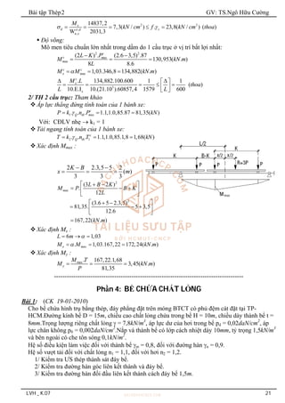 Bài tập Thép2 GV: TS.Ngô Hữu Cường
LVH _ K.07 21
2 2
,
,
14837,2
7,3( / ) . 23,8( / ) ( )
W 2031,3
x
d c
ct d
n x
M
kN cm f kN cm thoa
 
    
 Độ võng:
Mô men tiêu chuẩn lớn nhất trong dầm do 1 cầu trục ở vị trí bất lợi nhất:
2 2
ax
ax
(2 ) . (2.6 3,5) .87
130,953( . )
8 8.6
c
c m
m
L K P
M kN m
L
 
  
ax 1,03.346,8 134,882( . )
c c
x m
M M kN m

  
3
. 134,882.100.600 1 1
( )
10.E.I 10.(21.10 ).60857,4 1579 600
c
x
x
M L
thoa
L L
 
 
    
 
 
2/ TH 2 cầu trục: Tham khảo
Áp lực thẳng đứng tính toán của 1 bánh xe:
1 ax
. . . 1.1,1.0,85.87 81,35( )
c
Q th m
P k n P kN

  
Với: CĐLV nhẹ  k1 = 1
Tải ngang tính toán của 1 bánh xe:
2 1
. . . 1.1,1.0,85.1,8 1,68( )
c
Q th
T k n T kN

  
Xác định Mmax :
2 2.3,5 5 2
( )
3 3 3
K B
x m
 
  
2
ax
2
(3 2 )
.
12
(3.6 5 2.3,5)
81,35. 5 3,5
12.6
167,22( . )
m
L B K
M P B K
L
kN m
 
 
  
 
 
 
 
  
 
 

Xác định Mx :
6 1,03
L m 
  
ax
. 1,03.167,22 172,24( . )
x m
M M kN m

  
Xác định My :
max. 167,22.1,68
3,45( . )
81,35
y
M T
M kN m
P
  
----------------------------------------------------------------------------------------
Phần 4: BỂ CHỨA CHẤT LỎNG
Bài 1: (CK 19-01-2010)
Cho bể chứa hình trụ bằng thép, đáy phẳng đặt trên móng BTCT có phủ đệm cát đặt tại TP-
HCM.Đường kính bể D = 15m, chiều cao chất lỏng chứa trong bể H = 10m, chiều dày thành bể t =
8mm.Trọng lượng riêng chất lỏng  = 7,8kN/m3
, áp lực dư của hơi trong bể pd = 0,02daN/cm2
, áp
lực chân không p0 = 0,002daN/cm2
.Nắp và thành bể có lớp cách nhiệt dày 10mm, tỷ trọng 1,5kN/m3
và bên ngoài có che tôn sóng 0,1kN/m2
.
Hệ số điều kiện làm việc đối với thành bể m = 0,8, đối với đường hàn n = 0,9.
Hệ số vượt tải đối với chất lỏng n1 = 1,1, đối với hơi n2 = 1,2.
1/ Kiểm tra ƯS thép thành sát đáy bể.
2/ Kiểm tra đường hàn góc liên kết thành và đáy bể.
3/ Kiểm tra đường hàn đối đầu liên kết thành cách đáy bể 1,5m.
 