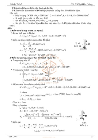 Bài tập Thép2 GV: TS.Ngô Hữu Cường
LVH _ K.07 22
4/ Kiểm tra hiệu ứng biên giữa thành và đáy bể.
5/ Kiểm tra ổn định thành bể.Đề ra biện pháp nếu không thỏa điều kiện ổn định.
Cho biết:
- Thép sử dụng CCT38 có fy = 25kN/cm2
, fu = 45kN/cm2
, fv = 0,58.f , E = 21000kN/cm2
.
- Hệ số độ tin cậy của vật liệu M = 1,05.
- Hàn đối đầu: fw = f (nén, kéo, uốn), fwv = fv (trượt).
- Hàn góc: fwf = 18kN/cm2
(theo kim loại mối hàn), fws = 0,45.fu (theo kim loại ở biên nóng
chảy).
Giải:
1/ Kiểm tra ƯS thép thành sát đáy bể:
 Áp lực tính toán ở đáy bể:
2
. . . 1,1.7,8.10 1,2.2 88,2( / )
x Qg L Qd d
p H p kN m
  
    
 Kiểm tra: (theo vật liệu đường hàn đối đầu)
2
25
23,8( / )
1,05
y
M
f
f kN cm

  
2 2
2
2
. 88,2.7,5
82687,5( / ) 8,27( / )
0,008
. 23,8.0,9 21,42( / ) ( )
x
c
p r
kN m kN cm
t
f kN cm thoa


   
  
2/ Kiểm tra đường hàn góc liên kết thành và đáy bể:
 Trọng lượng nắp bể:
 
 
2
2
. . . . . . .
1,1.0,008.78,5 1,2.0,01.1,5 1,1.0,1 . .7,5 144,7( )
n Qg s Qcn cn cn ts ts
G t t g r
kN
     

  
   
 Trọng lượng thành + nắp bể:
( . . . . ). .1
144,7
(1,1.0,008.78,5 1,2.0,01.1,5).10 .0,01 0,102( )
.15
cm
n
t Qg s Qcn cn cn
m
G
g t t H
D
kN
   


 
  
 
 
 
   
 
 
 Mô men uốn theo phương đường sinh:
   
0,3. . . . . . .1 0,3. 1,1.7,8.10 1,2.2 .7,5.0,008.1 1,588( . )
cm
Qg L Qd d
M H p r t kN cm
  
    
,min
2 2
,max ,min
8
5 ( , 43, 70)
250 / 430 /
1,2 6
f
y
f f
t mm
h mm TCVN bang trang
f N mm N mm
h h mm



 

 


  
Chọn hf = 5mm
Dùng pp hàn tay:
w f f
. 0,7.0,5 0,35( )
t h cm

  
2
w w w
2 . 2.0,35.1 0,7( )
cm
A t l cm
  
   
3 3
3 3
w w
3
w
w
2 1. 2.0,35 0,8 0,8
W 0,318( )
6(2 ) 6(2.0,35 0,8)
l t t t
cm
t t
   
   
   
  
 
 Kiểm tra:
2
w
w w
2
w
0,102 1,588
5,14( / )
W 0,7 0,318
. 18.0,9 16,2( / ) ( )
t
f c
g M
kN cm
A
f kN cm thoa


    
  
 