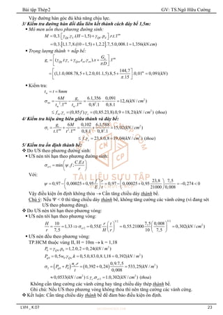 Bài tập Thép2 GV: TS.Ngô Hữu Cường
LVH _ K.07 23
Vậy đường hàn góc đủ khả năng chịu lực.
3/ Kiểm tra đường hàn đối đầu liên kết thành cách đáy bể 1,5m:
 Mô men uốn theo phương đường sinh:
 
0,3. . .( 1,5) . . . .1
0,3. 1,1.7,8.(10 1,5) 1,2.2 .7,5.0,008.1 1,356( . )
cm
Qg L Qd d
M H p r t
kN cm
  
 
  
 
   
 Trọng lượng thành + nắp bể:
( . . . . ). .1
144,7
(1,1.0,008.78,5 1,2.0,01.1,5).8,5 .0,01 0,091( )
.15
cm
n
t Qg s Qcn cn cn
m
G
g t t x
D
kN
   


 
  
 
 
 
   
 
 
 Kiểm tra:
w 8
t t mm
 
2
wt 2 2
w w
2
wt
6 6.1,356 0,091
12,6( / )
.1 .1 0,8 .1 0,8.1
. (0,85 ). (0,85.23,8).0,9 18,21( / ) ( )
t
cm cm
c c
g
M
kN cm
t t
f f kN cm thoa

 
    
   
4/ Kiểm tra hiệu ứng biên giữa thành và đáy bể:
2
1 2 2
2
6 0,102 6.1,588
15,02( / )
.1 .1 0,8.1 0,8 .1
. 23,8.0,8 19,04( / ) ( )
t
cm cm
c
g M
kN cm
t t
f kN cm thoa


    
  
5/ Kiểm tra ổn định thành bể:
 Do ƯS theo phương đường sinh:
 ƯS nén tới hạn theo phương đường sinh:
1
. .
min . ;
cr
C E t
f
r
 
 
  
 
Với:
23,8 7,5
0,97 0,00025 0,95 0,97 0,00025 0,95 0,274 0
21000 0,008
f r
E t

   
        
   
   
Vậy điều kiện ổn định không thỏa  Cần tăng chiều dày thành bể.
Chú ý: Nếu  < 0 thì tăng chiều dày thành bể, không tăng cường các vành cứng (vì đang sét
ƯS theo phương đứng).
 Do ƯS nén tới hạn theo phương vòng:
 ƯS nén tới hạn theo phương vòng:
3/2
3/2
2
2
10 7,5 0,008
1,33 0,55 0,55.21000 0,302( / )
7,5 10 7,5
cr
H r t
E kN cm
r H r

 
 
     
   
   
 ƯS nén đều theo phương vòng:
TP.HCM thuộc vùng II, H = 10m  k = 1,18
2
0 0 0
. 1,2.0,2 0,24( / )
Q
P p kN m

  
2
0 0
0,5 . . 0,5.0,83.0,8.1,18 0,392( / )
g Qw
P w k kN m

  
    2
2 0 0
2 2
2
. 0,9.7,5
0,392 0,24 533,25( / )
0,008
0,0533( / ) . 1.0,302( / ) ( )
c
g
c cr
n r
P P kN m
t
kN cm kN cm thoa

 
    
  
Không cần tăng cường các vành cứng hay tăng chiều dày thép thành bể.
Ghi chú: Nếu ƯS theo phương vòng không thỏa thì nên tăng cường các vành cứng.
 Kết luận: Cần tăng chiều dày thành bể để đảm bảo điều kiện ổn định.
 