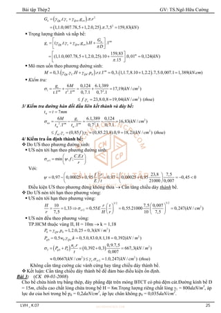 Bài tập Thép2 GV: TS.Ngô Hữu Cường
LVH _ K.07 25
 
 
2
2
. . . . .
1,1.0,007.78,5 1,2.0,25 . .7,5 159,83( )
n Qg s Qcn cn
G t g r
kN
   

 
  
 Trọng lượng thành và nắp bể:
( . . . ). .1
159,83
(1,1.0,007.78,5 1,2.0,25).10 .0,01 0,124( )
.15
cm
n
t Qg s Qcn cn
m
G
g t g H
D
kN
  


 
  
 
 
 
   
 
 
 Mô men uốn theo phương đường sinh:
   
0,3. . . . . . .1 0,3. 1,1.7,8.10 1,2.2 .7,5.0,007.1 1,389( . )
cm
Qg L Qd d
M H p r t kN cm
  
    
 Kiểm tra:
2
1 2 2
2
6 0,124 6.1,389
17,19( / )
.1 .1 0,7.1 0,7 .1
. 23,8.0,8 19,04( / ) ( )
t
cm cm
c
g M
kN cm
t t
f kN cm thoa


    
  
3/ Kiểm tra đường hàn đối đầu liên kết thành và đáy bể:
w 7
t t mm
 
2
wt 2 2
w w
2
wt
6 6.1,389 0,124
16,83( / )
.1 .1 0,7 .1 0,7.1
. (0,85 ). (0,85.23,8).0,9 18,21( / ) ( )
t
cm cm
c c
g
M
kN cm
t t
f f kN cm thoa

 
    
   
4/ Kiểm tra ổn định thành bể:
 Do ƯS theo phương đường sinh:
 ƯS nén tới hạn theo phương đường sinh:
1
. .
min . ;
cr
C E t
f
r
 
 
  
 
Với:
23,8 7,5
0,97 0,00025 0,95 0,97 0,00025 0,95 0,45 0
21000 0,007
f r
E t

   
        
   
   
Điều kiện ƯS theo phương đứng không thỏa  Cần tăng chiều dày thành bể.
 Do ƯS nén tới hạn theo phương vòng:
 ƯS nén tới hạn theo phương vòng:
3/2
3/2
2
2
10 7,5 0,007
1,33 0,55 0,55.21000 0,247( / )
7,5 10 7,5
cr
H r t
E kN cm
r H r

 
 
     
   
   
 ƯS nén đều theo phương vòng:
TP.HCM thuộc vùng II, H = 10m  k = 1,18
2
0 0 0
. 1,2.0,25 0,3( / )
Q
P p kN m

  
2
0 0
0,5 . . 0,5.0,83.0,8.1,18 0,392( / )
g Qw
P w k kN m

  
    2
2 0 0
2 2
2
. 0,9.7,5
0,392 0,3 667,3( / )
0,007
0,0667( / ) . 1.0,247( / ) ( )
c
g
c cr
n r
P P kN m
t
kN cm kN cm thoa

 
    
  
Không cần tăng cường các vành cứng hay tăng chiều dày thành bể.
 Kết luận: Cần tăng chiều dày thành bể để đảm bảo điều kiện ổn định.
Bài 3: (CK 09-01-2008)
Cho bể chứa hình trụ bằng thép, đáy phẳng đặt trên móng BTCT có phủ đệm cát.Đường kính bể D
= 15m, chiều cao chất lỏng chứa trong bể H = 8m.Trọng lượng riêng chất lỏng 1 = 800daN/m3
, áp
lực dư của hơi trong bể pd = 0,2daN/cm2
, áp lực chân không p0 = 0,035daN/cm2
.
 