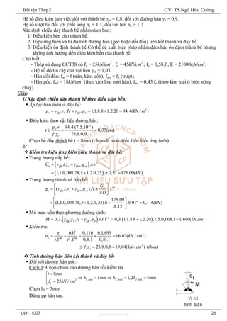 Bài tập Thép2 GV: TS.Ngô Hữu Cường
LVH _ K.07 26
Hệ số điều kiện làm việc đối với thành bể m = 0,8, đối với đường hàn n = 0,9.
Hệ số vượt tải đối với chất lỏng n1 = 1,1, đối với hơi n2 = 1,2.
Xác định chiều dày thành bể nhằm đảm bảo:
1/ Điều kiện bền cho thành bể.
2/ Hiệu ứng biên và từ đó tính đường hàn (góc hoặc đối đầu) liên kết thành và đáy bể.
3/ Điều kiện ổn định thành bể.Có thể đề xuất biện pháp nhằm đảm bảo ổn định thành bể nhưng
không ảnh hưởng đến điều kiện bền của thành bể.
Cho biết:
- Thép sử dụng CCT38 có fy = 25kN/cm2
, fu = 45kN/cm2
, fv = 0,58.f , E = 21000kN/cm2
.
- Hệ số độ tin cậy của vật liệu M = 1,05.
- Hàn đối đầu: fw = f (nén, kéo, uốn), fwv = fv (trượt).
- Hàn góc: fwf = 18kN/cm2
(theo kim loại mối hàn), fws = 0,45.fu (theo kim loại ở biên nóng
chảy).
Giải:
1/ Xác định chiều dày thành bể theo điều kiện bền:
 Áp lực tính toán ở đáy bể:
2
. . . 1,1.8.8 1,2.20 94,4( / )
x Qg L Qd d
p H p kN m
  
    
 Điều kiện theo vật liệu đường hàn:
2
. 94,4.(7,5.10 )
0,33( )
. 23,8.0,9
x
c
p r
t cm
f 

  
Chọn bề dày thành bể t = 8mm (chọn để thỏa điều kiện hiệu ứng biên)
2/
Kiểm tra hiệu ứng biên giữa thành và đáy bể:
 Trọng lượng nắp bể:
 
 
2
2
. . . . .
1,1.0,008.78,5 1,2.0,25 . .7,5 175,09( )
n Qg s Qcn cn
G t g r
kN
   

 
  
 Trọng lượng thành và nắp bể:
( . . . ). .1
175,09
(1,1.0,008.78,5 1,2.0,25).8 .0,01 0,116( )
.15
cm
n
t Qg s Qcn cn
m
G
g t g H
D
kN
  


 
  
 
 
 
   
 
 
 Mô men uốn theo phương đường sinh:
   
0,3. . . . . . .1 0,3. 1,1.8.8 1,2.20 .7,5.0,008.1 1,699( . )
cm
Qg L Qd d
M H p r t kN cm
  
    
 Kiểm tra:
2
1 2 2
2
6 0,116 6.1,699
16,07( / )
.1 .1 0,8.1 0,8 .1
. 23,8.0,8 19,04( / ) ( )
t
cm cm
c
g M
kN cm
t t
f kN cm thoa


    
  
Tính đường hàn liên kết thành và đáy bể:
 Đối với đường hàn góc:
Cách 1: Chọn chiều cao đường hàn rồi kiểm tra
,min ,max ,min
2
8
5 1,2 6
25 / f f f
y
t mm
h mm h h mm
f kN cm



    




Chọn hf = 5mm
Dùng pp hàn tay:
 