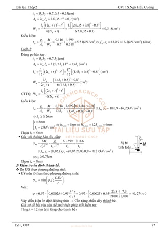 Bài tập Thép2 GV: TS.Ngô Hữu Cường
LVH _ K.07 27
w . 0,7.0,5 0,35( )
f f
t h cm

  
2
w w w
2 . 2.0,35.1 0,7( )
cm
A t l cm
  
   
3 3
3 3
w w
3
w
w
2 1. 2.0,35 0,8 0,8
W 0,318( )
6(2 ) 6(2.0,35 0,8)
l t t t
cm
t t
   
   
   
  
 
Điều kiện:
2 2
w w
w w
0,116 1,699
5,51( / ) . 18.0,9 16,2( / ) ( )
W 0,7 0,318
t
f c
g M
kN cm f kN cm thoa
A
 
       
Cách 2:
Dùng pp hàn tay:
w . 0,7. ( )
f f f
t h h cm

 
2
w w w
2 . 2.(0,7. ).1 1,4 ( )
cm
f f
A t l h h cm
  
   
3 3
3 3 4
w
w w f
1
2 1,4 0,8 0,8 ( )
12 12
cm
l
I t t t h cm
   
     
   
 
3 3
f 3
w
w
w f
1,4 0,8 0,8
2
W ( )
2 6.(1,4 0,8)
h
I
cm
t t h
 
 
 
 3 3
w w
w
w
2
CTTQ: W
6(2 )
l t t t
t t
 
 
 


Điều kiện:
 
 
f 2
w w
3 3
w w f
1,699. 6.(1,4 0,8)
0,116
. 18.0,9 16,2( / )
W 1,4 1,4 0,8 0,8
t
f c
f
h
g M
f kN cm
A h h
 

      
 
0,26
f
h cm
 
,min ,max ,min
2
8
5 1,2 6
25 / f f f
y
t mm
h mm h h mm
f kN cm



    




Chọn hf = 5mm
 Đối với đường hàn đối đầu:
wt 2 2
w w w w
2
wt
6 6.1,699 0,116
.1 .1
. (0,85 ). (0,85.23,8).0,9 18,21( / )
t
cm cm
c c
g
M
t t t t
f f kN cm

 
   
   
w 0,75
t cm
 
Chọn tw = 8mm
3/ Kiểm tra ổn định thành bể:
 Do ƯS theo phương đường sinh:
 ƯS nén tới hạn theo phương đường sinh:
1
. .
min . ;
cr
C E t
f
r
 
 
  
 
Với:
23,8 7,5
0,97 0,00025 0,95 0,97 0,00025 0,95 0,274 0
21000 0,008
f r
E t

   
        
   
   
Vậy điều kiện ổn định không thỏa  Cần tăng chiều dày thành bể.
Giả sử đề bài yêu cầu đề xuất biện pháp rồi kiểm tra:
Tăng t = 12mm (chỉ tăng cho thành bể)
 
