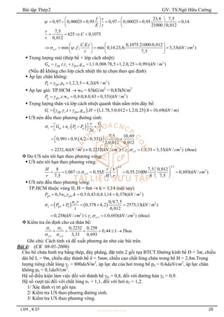 Bài tập Thép2 GV: TS.Ngô Hữu Cường
LVH _ K.07 28
23,8 7,5
0,97 0,00025 0,95 0,97 0,00025 0,95 0,14
21000 0,012
f r
E t

   
      
   
   
7,5
625 0,1075
0,012
r
C
t
   
2
1
. . 0,1075.21000.0,012
min . ; min 0,14.23,8; 3,33( / )
7,5
cr
C E t
f kN cm
r
 
 
 
   
   
   
 Trọng lượng mái (thép bể + lớp cách nhiệt):
2
. . . 1,1.0,008.78,5 1,2.0,25 0,991( / )
m Qg s Qcn cn
G t g kN m
  
    
(Nếu đề không cho lớp cách nhiệt thì tự chọn theo qui định)
 Áp lực chân không:
2
0 0 0
. 1,2.3,5 4,2( / )
Q
P p kN m

  
 Áp lực gió: TP.HCM  w0 = 83kG/m2
= 0,83kN/m2
2
w 0
. .w 0,8.0,8.0,83 0,531( / )
g Q
P c kN m

  
 Trọng lượng thân và lớp cách nhiệt quanh thân nằm trên đáy bể:
   
. . . . 1,1.78,5.0,012 1,2.0,25 .8 10,69( / )
t Qg s Qcn cn
G t g H kN m
  
    
 ƯS nén đều theo phương đường sinh:
 
 
1 0
2 2 2
1
.
2
7,5 10,69
0,991 0,9. 4,2 0,531
2.0,012 0,012
2232,4( / ) 0,2232( / ) . 1.3,33 3,33( / ) ( )
t
m c g
c cr
G
r
G n P P
t t
kN m kN cm kN cm thoa

 
 
   
 
   
 
 
    
 Do ƯS nén tới hạn theo phương vòng:
 ƯS nén tới hạn theo phương vòng:
3/2
3/2
2
2
8 7,5 0,012
1,067 0,55 0,55.21000 0,693( / )
7,5 8 7,5
cr
H r t
E kN cm
r H r

 
 
     
   
   
 ƯS nén đều theo phương vòng:
TP.HCM thuộc vùng II, H = 8m  k = 1,14 (nội suy)
2
0 0
0,5 . . 0,5.0,83.0,8.1,14 0,378( / )
g Qw
P w k kN m

  
    2
2 0 0
2 2
2
. 0,9.7,5
0,378 4,2 2575,13( / )
0,012
0,258( / ) . 1.0,693( / ) ( )
c
g
c cr
n r
P P kN m
t
kN cm kN cm thoa

 
    
  
 Kiểm tra ổn định cho cả thân bể:
1 2
1 2
0,2232 0,258
0,44 1
3,33 0,693
cr cr
Thoa
 
 
     
Ghi chú: Cách tính và đề xuất phương án như các bài trên.
Bài 4: (CK 08-01-2006)
Cho bể chứa hình trụ bằng thép, đáy phẳng, đặt trên 2 gối tựa BTCT.Đường kính bể D = 3m, chiều
dài bể L = 9m, chiều dày thành bể  = 5mm, chiều cao chất lỏng chứa trong bể H = 2,8m.Trọng
lượng riêng chất lỏng 1 = 800daN/m3
, áp lực dư của hơi trong bể pd = 0,4daN/cm2
, áp lực chân
không p0 = 0,1daN/cm2
.
Hệ số điều kiện làm việc đối với thành bể m = 0,8, đối với đường hàn n = 0,9.
Hệ số vượt tải đối với chất lỏng n1 = 1,1, đối với hơi n2 = 1,2.
1/ Xác định vị trí gối tựa.
2/ Kiểm tra ƯS theo phương đường sinh.
3/ Kiểm tra ƯS theo phương vòng.
 