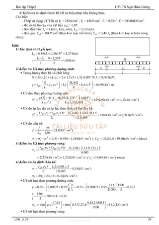 Bài tập Thép2 GV: TS.Ngô Hữu Cường
LVH _ K.07 29
4/ Kiểm tra ổn định thành bể.Đề ra biện pháp nếu không thỏa.
Cho biết:
- Thép sử dụng CCT38 có fy = 25kN/cm2
, fu = 45kN/cm2
, fv = 0,58.f , E = 21000kN/cm2
.
- Hệ số độ tin cậy của vật liệu M = 1,05.
- Hàn đối đầu: fw = f (nén, kéo, uốn), fwv = fv (trượt).
- Hàn góc: fwf = 18kN/cm2
(theo kim loại mối hàn), fws = 0,45.fu (theo kim loại ở biên nóng
chảy).
Giải:
1/ Xác định vị trí gối tựa:
0 0,586 0,586.9 5,274( )
m
L L m
  
0 9 5,274
1,863( )
2 2
L L
c m
 
  
2/ Kiểm tra ƯS theo phương dường sinh:
 Trọng lượng thép bể và chất lỏng:
   
2 . . . . 2. .1,5. 9 1,5 .0,005.78,5 38,842( )
S
G r L r t kN
  
    
2 2
38,842
. . . 1,1. 8. .1,5 66,95( / )
9
Qg L
G
q r kN m
L
   
   
    
   
   
 ƯS dọc theo phương đường sinh:
2 2 2 2
2 2
0
1 2 2
.( 4 ) 66,95.(5,274 4.1,863 )
3298,92( / ) 0,33( / )
8. . . 8. .1,5 .0,005
q L c
kN m kN cm
r t

 
 
    
 ƯS do áp lực dư và áp lực thủy tĩnh t/d lên đáy bể:
2 2
1
( . . . ). (1,2.40 1,1.8.1,5).1,5
9180( / ) 0,918( / )
2 2.0,005
Qd d Qg L
p r r
kN m kN cm
t
  

 
    
 ƯS do uốn bể:
2
25
23,8( / )
1,05
y
M
f
f kN cm

  
2 2
1 1 1 0,33 0,918 1,248( / ) . 23,8.0,8 19,04( / ) ( )
c
kN cm f kN cm thoa
   
 
       
3/ Kiểm tra ƯS theo phương vòng:
2
2 2 2
( . 2 . . ). (1,2.40 2.1,1.8.1,5).1,5
0,005
22320( / ) 2,232( / ) . 19,04( / ) ( )
Qd d Qg L
c
p r r
t
kN m kN cm f kN cm thoa
  


 
 
   
4/ Kiểm tra ổn định thân bể:
0 0 2
1
. . 1,2.0,001.1,5
0,18( / )
2 2.0,005
Q p r
kN cm
t

   
2
2 1
2 2.0,18 0,36( / )
kN cm
 
  
 ƯS tới hạn theo phương đường sinh:
23,8 1500
0,97 0,00025 0,95 0,97 0,00025 0,95 0,572
21000 5
f r
E t

   
      
   
   
1500
300 0,16
5
r
C
t
   
2
1
. . 0,16.21000.5
min . ; min 0,572.23,8; 11,2( / )
1500
cr
C E t
f kN cm
r
 
   
  
   
   
 ƯS tới hạn theo phương vòng:
 