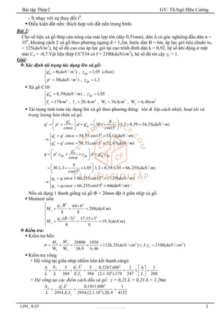 Bài tập Thép2 GV: TS.Ngô Hữu Cường
LVH _ K.07 3
- Ít nhạy với sự thay đổi t0
.
 Điều kiện đất nền: thích hợp với đất nền trung bình.
Bài 2:
Cho số liệu xà gồ thép cán nóng của mái lợp tôn (dày 0,51mm), dàn  có góc nghiêng đầu dàn α =
150
, khoảng cách 2 xà gồ theo phương ngang d = 1,2m, bước dàn B = 6m, áp lực gió tiêu chuẩn w0
= 125(daN/m2
), hệ số độ cao của áp lực gió tại cao trình đỉnh dàn k = 0,92, hệ số khí động ở mặt
mái Ce = -0,7.Vật liệu thép CCT34 có f = 2100(daN/cm2
), hệ số độ tin cậy c = 1.
Giải:
Xác định tải trọng tác dụng lên xà gồ:
2
2
8( / ) , 1,05 ( )
30( / ) , 1,3
c
m Qg
c
Qp
g daN m chon
p daN m


  


 


 Xà gồ C10:
4 4 3 3
8,59( / ) , 1,05
174 , 20,4 , W 34,8 , W 6,46
c
xg Qg
x y x y
g daN m
I cm I cm cm cm

  


   


 Tải trọng tính toán tác dụng lên xà gồ theo phương đứng: tôn & lớp cách nhiệt, hoạt tải và
trọng lượng bản thân xà gồ.
0
8
. 30 .1,2 8,59 54,53( / )
os os15
c
c c c
m
xg
g
q p d g daN m
c c

   
      
   
 
 
0
0
.sin 54,53.sin15 14,11( / )
. os 54,53. os15 52,67( / )
c c
x
c c
y
q q daN m
q q c c daN m


   

 
  


0
. . .
os
8
30.1,3 1,05 .1,2 8,59.1,05 66,255( / )
os15
c
c c
m
Qp Qg xg Qg
g
q p d g
c
daN m
c
  

 
   
 
 
 
    
 
 
0
0
.sin 66,255.sin15 17,15( / )
. os 66,255. os15 64( / )
x
y
q q daN m
q q c c daN m


   

 
  


Nếu sử dụng 1 thanh giằng xà gồ  = 20mm đặt ở giữa nhịp xà gồ.
 Moment uốn:
2 2
2 2
. 64 6
288( . )
8 8
.( / 2) 17,15 3
19,3( . )
8 8
y
x
x
y
q B
M daN m
q B
M daN m
 
  




   


Kiểm tra:
 Kiểm tra bền:
2 2
28800 1930
1126,35( / ) . 2100( / )
W W 34,8 6,46
y
x
c
x y
M
M
daN cm f daN cm
 
      
 Kiểm tra võng:
+ Độ võng tại giữa nhịp (điểm liên kết thanh căng):
3 3
6
.
5 5 0,5267.600 1 1
384 . 384 (2,1.10 ).174 247 200
c
y y
x
q L
L L E I L

 
 
       
 
 
+ Độ võng tại các điểm cách đầu xà gồ: z = 0,21.L = 0,21.6 = 1,26m
3 3
6
. 0,1411.600 1
2954. . 2954.(2,1.10 ).20,4 4152
c
x x
y
q L
L E I

  
 