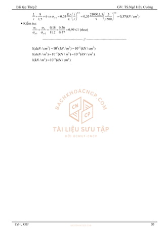 Bài tập Thép2 GV: TS.Ngô Hữu Cường
LVH _ K.07 30
3/2 3/2
2
2
9 . 21000.1,5 5
6 0,55 0,55 0,37( / )
1,5 9 1500
cr
L E r t
kN cm
r L r

   
     
   
   
 Kiểm tra:
1 2
1 2
0,18 0,36
0,99 1 ( )
11,2 0,37
cr cr
thoa
 
 
    
---------------------------------- // ----------------------------------
2 2 2 2 2
3 2 3 8 3
2 4 2
1( / ) 10 ( / ) 10 ( / )
1( / ) 10 ( / ) 10 ( / )
1( / ) 10 ( / )
daN cm kN m kN cm
daN m kN m kN cm
kN m kN cm

 

 
 

 