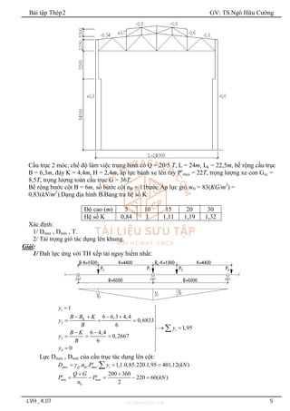 Bài tập Thép2 GV: TS.Ngô Hữu Cường
LVH _ K.07 5
Cầu trục 2 móc, chế độ làm việc trung bình có Q = 20/5 T, L = 24m, Lk = 22,5m, bề rộng cầu trục
B = 6,3m, đáy K = 4,4m, H = 2,4m, áp lực bánh xe lên ray Pc
max = 22T, trọng lượng xe con Gxc =
8,5T, trọng lượng toàn cầu trục G = 36T.
Bề rộng bước cột B = 6m, số bước cột nB = 11bước.Áp lực gió w0 = 83(KG/m2
) =
0,83(kN/m2
).Dạng địa hình B.Bảng tra hệ số K:
Độ cao (m) 5 10 15 20 30
Hệ số K 0,84 1 1,11 1,19 1,32
Xác định:
1/ Dmax , Dmin , T.
2/ Tải trọng gió tác dụng lên khung.
Giải:
1/ Đah lực ứng với TH xếp tải nguy hiểm nhất:
1
2
3
4
1
6 6,3 4,4
0,6833
6
1,95
6 4,4
0,2667
6
0
K
i
y
B B K
y
B
y
B K
y
B
y
 

    
  

 

  
  


 

Lực Dmax , Dmin của cầu trục tác dụng lên cột:
ax ax
. . . 1,1.0,85.220.1,95 401,12( )
c
m Q th m i
D n P y kN

  

min ax
0
200 360
220 60( )
2
c c
m
Q G
P P kN
n
 
    
 