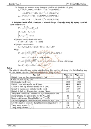 Bài tập Thép2 GV: TS.Ngô Hữu Cường
LVH _ K.07 7
Sử dụng pp qui moment tương đương về tại chân cột: (tính cho cột giữa)
 
2
2*(401,6*5*2,5 478,08*5*7,5 530,67*5*12,5
540,23*4,5*17,25) / 19,5 515,71( / )
d
m
q
daN m
  
 
 
2
2*(301,19*5*2,5 358,56*5*7,5 398*5*12,5
405,17*4,5*17,25) / 19,5 386,78( / )
h
m
q
daN m
  
 
 Tải gió trên mái kể từ cánh dưới vì kèo trở lên qui về lực tập trung đặt ngang cao trình
cánh dưới vì kèo:
1 2
0
. . . . .
2
Q i i
k k
W w B c h


 
1 3
2 4
2,2 , 1,5
.
0,6
4
h m h m
L i
h h m
 



  


 Tại vị trí cao độ thanh cánh dưới:
1 1
14 5,5 19,5 1,182
h m k
    
 Tại vị trí cao đỉnh mái:
2 2
19,5 2,2 1,5 2.0,6 24,4 1,247
h m k
      
 Vậy:
1,182 1,247
1,2* *0,83*6*(0,8*2,2 0,54*0,6
2
0,7*.1,5 0,8*0,6 ) 14,56( )
m m
d
m m
W
kN

 
 
 
 
  
1,182 1,247
1,2* *0,83*6*[0,6*(2,2+0,6+1,5+0,6)] 21,34( )
2
h
W kN

 
 
 
 
W W 14,56 21,34 35,9( )
d h
W kN
    
Bài 4:
Cho một mặt bằng nhà công nghiệp một tầng bằng thép, mái lợp tole tráng kẽm, hai cầu chạy sóng
đôi, chế độ làm việc nhẹ (xem hình dưới) với các thông số sau:
Đặc tính Nhịp 24m Nhịp 12m
K/cách 2 trục ray theo phương ngang Lk (m) 22,5 11
Chiều cao đỉnh ray HR (m) 8 6
Bề rộng cầu trục B (mm) 6300 6300
K/cách 2 trục bánh xe cầu trục K (mm)
K/cách từ đỉnh ray đến mặt trên xe con H (mm)
K/cách từ trục ray đến mút cầu trục B1 (mm)
K/cách từ đỉnh ray đến mặt dưới cầu trục F (mm)
4400
2400
260
450
4400
2300
260
250
Áp lực tiêu chuẩn của 1 bánh xe cầu trục lên ray khi xe con
mang vật nặng đến gần sát phía ray đó Ptc
max (T)
Như trên khi xe con đứng phía bên kia Ptc
min (T)
22
5,8
14,5
2,8
Lực hãm ngang tiêu chuẩn lên 1 bánh xe của cầu trục T (T) 0,71 0,5
Lực hãm dọc tiêu chuẩn tác dụng lên đỉnh ray (dọc nhà) Td (T) 2,2 1,45
Trọng lượng xe con Gxc (T)
Trọng lượng cầu trục Gct (T)
8,4
35,5
5,2
19,5
 