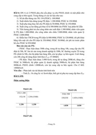 BÀI 6: DN A có 2 PXSX phụ chủ yếu phục vụ cho PXSX chính và một phần nhỏ
cung cấp ra bên ngoài. Trong tháng có các tài liệu như sau:
1) Số dư đầu tháng của TK 154 (PXSC): 100.000đ
2) Xuất nhiên liệu dùng trong PX điện: 1.200.000đ, PXSC là 150.000đ.
3) Xuất phụ tùng thay thế cho PX điện là 50.000đ, PXSC là 150.000đ.
4) Xuất công cụ lao động giá thực tế là 500.000đ cho PXSC loại phân bổ 2lần
5) Tiền lương phải trả cho công nhân sản xuất điện 1.500.000đ, nhân viên quản
lý PX điện 1.000.000đ, cho công nhân sữa chữa 5.000.000đ, nhân viên quản lý
PXSC 2.000.000đ
6) Khấu hao TSCĐ trong PX điện là 800.000đ, PXSC là 120.000đ; chi phí khác
bằng tiền mặt chi cho PX điện là 350.000đ, PXSC 50.000đ, chi phí trả trước phân
bổ cho PXSC là 930.000đ
Báo cáo của các PX:
- PXSC: Thực hiện được 500h công, trong đó tự dùng 10h, cung cấp cho PX
điện là 30h, SC lớn tài sản trong doanh nghiệp là 100h, SC thường xuyên TS trong
PX chính là 50h, cho bộ phận bán hàng 40h, còn lại phục vụ bên ngoài. Cuối tháng
còn 20h công dở dang được tính theo Z KH: 47.000đ/h
- PX điện: Thực hiện được 3.000 Kwh, trong đó tự dùng 200Kwh, dùng cho
PXSC là 300Kwh, bộ phận quản lý doanh nghiệp 500Kwh, bộ phận bán hàng
800Kwh, PXSX chính 1.000Kwh, còn lại cung cấp ra bên ngoài. Cho Z KH:
1400đ/kwh
Yêu cầu: - Phản ánh vào tài khoản tình hình trên
- Tính ZTT 1h công Sc và 1kwh điện, biết giá trị phụ trợ cung cấp theo ZKH
BÀI LÀM:
Phân xưởng Điện

TK621 (Đ)

TK622 (Đ)

152) 1.200
152) 50

1.250

334)1.500
1.250 (154Đ)

338)330

1.250

1.830

TK627 (Đ)

-Trang 10-

1.830 (154Đ)

1.830

 
