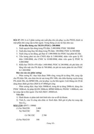 BÀI 47: DN A có 2 phân xưởng sản xuất phụ chủ yếu phục vụ cho PXSX chính và
một phần nhỏ cung cấp ra bên ngoài. Trong tháng có các tài liệu như sau:
Số dư đầu tháng của TK154 (PXSC): 200.000đ
1. Xuất nguyên liệu dùng trong PX điện: 2.400.000đ, PXSC 300.000đ
2. Xuất phụ tùng thay thế dùng trong PX điện: 100.000đ, PXSC là 300.000đ
3. Xuất công cụ lao động, giá thực tế 1.000.000đ cho PXSC loại phân bổ 2lần.
4. Tiền lương phải trả cho CNSX điện là 3.000.000đ, nhân viên quản lý PX
điện 2.000.000đ, cho CNSC là 10.000.000đ, nhân viên quản lý PXSC là
4.000.000đ
5. Khấu hao TSCĐ ở PX điện 1.600.000đ, PXSC là 240.000đ, chi phí khác chi
bằng tiền mặt cho PX điện là 700.000đ, chi phí trả trước phân bổ cho PXSC
là 1.860.000đ
Báo cáo của các phân xưởng:
- Phân xưởng SC: thực hiện được 500h công, trong đó tự dùng 50h, cung cấp
cho PX điện 30h, sửa chửa lớn tài sản trong DN 100h, sữa chữa thường xuyên trong
PX chính 50h, cho BPBH 40h, còn lại phục vụ cho bên ngoài. Cuối tháng còn 20 dở
dang được đánh giá theo ZKH là 47.000đ/giờ công
- Phân xưởng điện: thực hiện 3000Kwh, trong đó tự dùng 200Kwh, dùng cho
PXSC 300Kwh, bộ phận QLDN 500Kwh, BPBH 800Kwh, PXSXC 1.000Kwh, còn
lại cung cấp ra bên ngoài. Cho biết ZKH 1.400đ/kwh.
Yêu cầu:
1) Định khoản và phản ánh tình hình trên vào sơ đồ tài khoản
2) Tính ZTT của 1h công sữa chữa và 1kwh điện. Biết giá trị phụ trợ cung cấp
theo ZKH
BÀI LÀM: (ĐVT: 1.000đ)
(1) Nợ TK622Đ
2.400
Nợ Tk621SC
300
Có TK152C
(2) Nợ TK621Đ

2.700
100
-Trang 103-

 