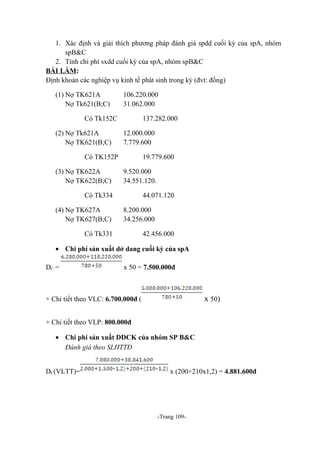 1. Xác định và giải thích phương pháp đánh giá spdd cuối kỳ của spA, nhóm
spB&C
2. Tính chi phí sxdd cuối kỳ của spA, nhóm spB&C
BÀI LÀM:
Định khoản các nghiệp vụ kinh tế phát sinh trong kỳ (đvt: đồng)
(1) Nợ TK621A
Nợ Tk621(B;C)

106.220.000
31.062.000

Có Tk152C
(2) Nợ Tk621A
Nợ TK621(B;C)

137.282.000
12.000.000
7.779.600

Có TK152P
(3) Nợ TK622A
Nợ TK622(B;C)

19.779.600
9.520.000
34.551.120.

Có Tk334
(4) Nợ TK627A
Nợ TK627(B;C)

44.071.120
8.200.000
34.256.000

Có Tk331

42.456.000

• Chi phí sản xuất dở dang cuối kỳ của spA
DC =

x 50 = 7.500.000đ

x 50)

+ Chi tiết theo VLC: 6.700.000đ (
+ Chi tiết theo VLP: 800.000đ
• Chi phí sản xuất DDCK của nhóm SP B&C
Đánh giá theo SLHTTĐ
DC(VLTT)=

x (200+210x1,2) = 4.881.600đ

-Trang 109-

 