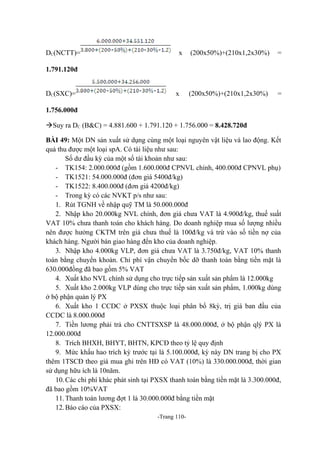 DC(NCTT)=

x

(200x50%)+(210x1,2x30%)

=

(200x50%)+(210x1,2x30%)

=

1.791.120đ
DC(SXC)=

x

1.756.000đ
Suy ra DC (B&C) = 4.881.600 + 1.791.120 + 1.756.000 = 8.428.720đ
BÀI 49: Một DN sản xuất sử dụng cùng một loại nguyên vật liệu và lao động. Kết
quả thu được một loại spA. Có tài liệu như sau:
Số dư đầu kỳ của một số tài khoản như sau:
- TK154: 2.000.000đ (gồm 1.600.000đ CPNVL chính, 400.000đ CPNVL phụ)
- TK1521: 54.000.000đ (đơn giá 5400đ/kg)
- TK1522: 8.400.000đ (đơn giá 4200đ/kg)
- Trong kỳ có các NVKT p/s như sau:
1. Rút TGNH về nhập quỹ TM là 50.000.000đ
2. Nhập kho 20.000kg NVL chính, đơn giá chưa VAT là 4.900đ/kg, thuế suất
VAT 10% chưa thanh toán cho khách hàng. Do doanh nghiệp mua số lượng nhiều
nên được hưởng CKTM trên giá chưa thuế là 100đ/kg và trừ vào số tiền nợ của
khách hàng. Người bán giao hàng đến kho của doanh nghiệp.
3. Nhập kho 4.000kg VLP, đơn giá chưa VAT là 3.750đ/kg, VAT 10% thanh
toán bằng chuyển khoản. Chi phí vận chuyển bốc dỡ thanh toán bằng tiền mặt là
630.000đồng đã bao gồm 5% VAT
4. Xuất kho NVL chính sử dụng cho trực tiếp sản xuất sản phẩm là 12.000kg
5. Xuất kho 2.000kg VLP dùng cho trực tiếp sản xuất sản phẩm, 1.000kg dùng
ở bộ phận quản lý PX
6. Xuất kho 1 CCDC ở PXSX thuộc loại phân bổ 8kỳ, trị giá ban đầu của
CCDC là 8.000.000đ
7. Tiền lương phải trả cho CNTTSXSP là 48.000.000đ, ở bộ phận qlý PX là
12.000.000đ
8. Trích BHXH, BHYT, BHTN, KPCĐ theo tỷ lệ quy định
9. Mức khấu hao trích kỳ trước tại là 5.100.000đ, kỳ này DN trang bị cho PX
thêm 1TSCĐ theo giá mua ghi trên HĐ có VAT (10%) là 330.000.000đ, thời gian
sử dụng hữu ích là 10năm.
10. Các chi phí khác phát sinh tại PXSX thanh toán bằng tiền mặt là 3.300.000đ,
đã bao gồm 10%VAT
11. Thanh toán lương đợt 1 là 30.000.000đ bằng tiền mặt
12. Báo cáo của PXSX:
-Trang 110-

 