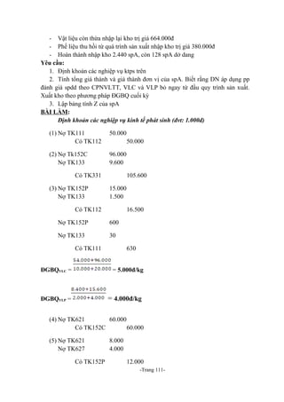 - Vật liệu còn thừa nhập lại kho trị giá 664.000đ
- Phế liệu thu hồi từ quá trình sản xuất nhập kho trị giá 380.000đ
- Hoàn thành nhập kho 2.440 spA, còn 128 spA dở dang
Yêu cầu:
1. Định khoản các nghiệp vụ ktps trên
2. Tính tổng giá thành và giá thành đơn vị của spA. Biết rằng DN áp dụng pp
đánh giá spdd theo CPNVLTT, VLC và VLP bỏ ngay từ đầu quy trình sản xuất.
Xuất kho theo phương pháp ĐGBQ cuối kỳ
3. Lập bảng tính Z của spA
BÀI LÀM:
Định khoản các nghiệp vụ kinh tế phát sinh (đvt: 1.000đ)
(1) Nợ TK111
Có TK112

50.000

(2) Nợ Tk152C
Nợ TK133

96.000
9.600

50.000

Có TK331
(3) Nợ TK152P
Nợ TK133

105.600
15.000
1.500

Có TK112

16.500

Nợ TK152P

600

Nợ TK133

30

Có TK111

630

ĐGBQVLC =

= 5.000đ/kg

ĐGBQVLP =

= 4.000đ/kg

(4) Nợ TK621
60.000
Có TK152C
60.000
(5) Nợ TK621
Nợ TK627
Có TK152P

8.000
4.000
12.000
-Trang 111-

 