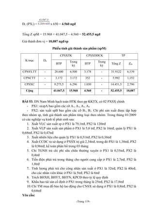 DC (PX2) =

x 650 = 4.560 ngđ

Tổng Z spM = 15.968 + 41.047,5 – 4.560 = 52.455,5 ngđ
Giá thành đơn vị = 10,087 ngđ/sp
Phiếu tính giá thành sản phẩm (spM)
CPSXTK
K/mục

Dđ

CPNVLTT

CPSXDDCK

TP

BTP

Trong
kỳ

BTP

Trong
kỳ

Tổng Z

Zđv

-

28.600

6.500

3.178

-

31.9122

6,139

CPNCTT

-

3.172

3.172

352

-

5.992

1,152

CPSXC

-

9.275,5

6.296

1.030

-

14.451,5

2,796

41.047,5

15.968

4.560

-

52.455,5

10,087

Cộng

BÀI 53. DN Nam Minh hạch toán HTK theo pp KKTX, có 02 PXSX chính
- PX1: sxspA bao gồm các cỡ A1, A2, A3, A4
- PX2: sản xuất spB bao gồm các cỡ B1, B2. Chi phí sản xuất được tập hợp
theo nhóm sp, tính giá thành sản phẩm từng loại theo nhóm. Trong tháng 01/2009
có các nghiệp vụ kinh tế phát sinh sau:
1. Xuất VLC sản xuất sp ở PX1 là 79,1trđ, PX2 là 120trđ
2. Xuất VLP sản xuất sản phẩm ở PX1 là 5,8 trđ, PX2 là 16trđ, quản lý PX1 là
0,68trđ, PX2 là 0,47trđ
3. Xuất nhiên liệu cho quản lý PX1 là 0,51trđ, PX2 là 0,36trđ
4. Xuất CCDC ra sử dụng ở PXSX trị giá 2,34trđ, trong đó PX1 là 1,38trđ, PX2
là 0,96trđ, kế toán phân bổ trong 03 tháng
5. Chi TGNH trả chi phí sữa chữa thường xuyên ở PX1 là 0,35trđ, PX2 là
0,4trđ
6. Tiền điện phải trả trong tháng cho người cung cấp ở PX1 là 2,7trđ, PX2 là
1,8trđ
7. Tính lương phải trả cho công nhân sản xuất ở PX1 là 32trđ, PX2 là 40trđ,
cho các nhân viên khác ở PX1 là 5trđ, PX2 là 6trđ
8. Trích BHXH, BHYT, BHTN, KPCĐ theo tỷ lệ quy định
9. Khấu hao tài sản cố định ở PX1 trong tháng là 25trđ, PX2 là 17,8trđ
10. Chi TM mua đồ bảo hộ lao động cho CNSX sử dụng ở PX1 là 0,8trđ, PX2 là
0,64trđ
Yêu cầu:
-Trang 119-

 