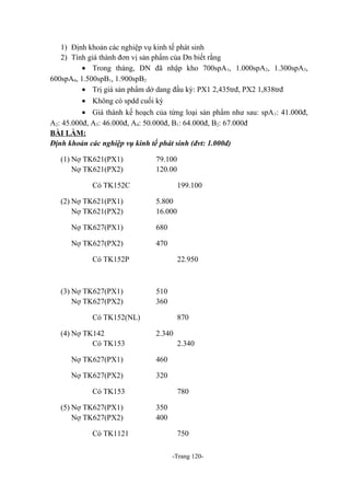 1) Định khoản các nghiệp vụ kinh tế phát sinh
2) Tính giá thành đơn vị sản phẩm của Dn biết rằng
• Trong tháng, DN đã nhập kho 700spA 1, 1.000spA2, 1.300spA3,
600spA4, 1.500spB1, 1.900spB2
• Trị giá sản phẩm dở dang đầu kỳ: PX1 2,435trđ, PX2 1,838trđ
• Không có spdd cuối kỳ
• Giá thành kế hoạch của từng loại sản phẩm như sau: spA 1: 41.000đ,
A2: 45.000đ, A3: 46.000đ, A4: 50.000đ, B1: 64.000đ, B2: 67.000đ
BÀI LÀM:
Định khoản các nghiệp vụ kinh tế phát sinh (đvt: 1.000đ)
(1) Nợ TK621(PX1)
Nợ TK621(PX2)

79.100
120.00

Có TK152C
(2) Nợ TK621(PX1)
Nợ TK621(PX2)

199.100
5.800
16.000

Nợ TK627(PX1)

680

Nợ TK627(PX2)

470

Có TK152P

(3) Nợ TK627(PX1)
Nợ TK627(PX2)

22.950

510
360

Có TK152(NL)
(4) Nợ TK142
Có TK153

870
2.340
2.340

Nợ TK627(PX1)

460

Nợ TK627(PX2)

320

Có TK153
(5) Nợ TK627(PX1)
Nợ TK627(PX2)
Có TK1121

780
350
400
750
-Trang 120-

 