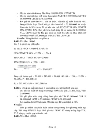 -

Chi phí sản xuất dở dang đầu tháng: 200.000.000đ (CPNVLTT)
Chi phí sản xuất phát sinh trong tháng gồm: NVLTT 215.000.000đ, NCTT là
38.000.000đ, CPSXC là 40.100.000đ
- Kết quả thu được 90SPHT, còn 15 SPDD với mức độ hoàn thành là 40%.
Đồng thời thu được 20spX với giá bán chưa thuế là 20.500.000đ, lợi nhuận
định mức là 50%, trong đó giá vốn ước tính CPNVLTT là 60%, CPNCTT
15%, CPSXC 14%. Biết vật liệu chính thừa để tại xưởng là 1.500.000đ,
VLC, VLP bỏ ngay từ đầu quy trình sản xuất. Các chi phí khác phát sinh
theo mức độ sản xuất. Đánh giá SPDDCK theo CPNVLTT
Yêu cầu: Tính giá thành sản phẩm A
BÀI LÀM:(đvt: 1.000đ)
Gọi X là giá trị sản phẩm phụ
Ta có : X +5%X = 20.500 X=19.524
60% CPNVLTT: 60% x 19.524 = 11.714,4
15% CPNCTT: 15% x 19.524 = 2.928,6
25% CPSXC: 25% x 19.524 = 4.881
D C=

x 15 = 31.683,657

Tổng giá thành spA = 20.000 + 215.000 + 38.000 +40.100 – 1.500 – 19.524 –
31.683,657 = 260.392,343
Zđv = 260.392,343/90 = 2.893,248đ/sp
BÀI 56: DN X sản xuất sản phẩm K sản xuất ra spM có tình hình như sau:
- Chi phí sản xuất dở dang đầu tháng: 8.000.000đ (VLC: 5.600.000đ, VLP:
2.400.000đ)
- Chi phí phát sinh trong tháng bao gồm VLC là 80.200.000đ, VLP là
14.500.000đ, NCTT là 56.000.000; CPSXC là 60.000.000đ
- Kết quả thu được 500spht; còn 950spdd mức độ hoàn thành là 30%
Yêu cầu:
Tính giá thành sản phẩm hoàn thành tương đương theo phương pháp trực
tiếp. Biết rằng SPDDCK được đánh giá theo CPNVLTT trong trường hợp VLC,
VLP bỏ ngay từ đầu quy trình sản xuất.
BÀI LÀM: (Đvt: 1.000đ)

-Trang 125-

 