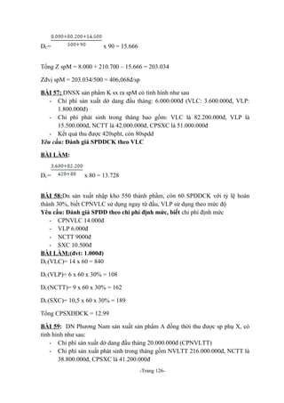 D C=

x 90 = 15.666

Tổng Z spM = 8.000 + 210.700 – 15.666 = 203.034
Zđvị spM = 203.034/500 = 406,068đ/sp
BÀI 57; DNSX sản phẩm K sx ra spM có tình hình như sau
- Chi phí sản xuất dở dang đầu tháng: 6.000.000đ (VLC: 3.600.000đ, VLP:
1.800.000đ)
- Chi phí phát sinh trong tháng bao gồm: VLC là 82.200.000đ, VLP là
15.500.000đ, NCTT là 42.000.000đ, CPSXC là 51.000.000đ
- Kết quả thu được 420spht, còn 80spdd
Yêu cầu: Đánh giá SPDDCK theo VLC
BÀI LÀM:
D C=

x 80 = 13.728

BÀI 58:Dn sản xuất nhập kho 550 thành phẩm, còn 60 SPDDCK với tỷ lệ hoàn
thành 30%, biết CPNVLC sử dụng ngay từ đầu, VLP sử dụng theo mức độ
Yêu cầu: Đánh giá SPDD theo chi phí định mức, biết chi phí định mức
- CPNVLC 14.000đ
- VLP 6.000đ
- NCTT 9000đ
- SXC 10.500đ
BÀI LÀM:(đvt: 1.000đ)
DC(VLC)= 14 x 60 = 840
DC(VLP)= 6 x 60 x 30% = 108
DC(NCTT)= 9 x 60 x 30% = 162
DC(SXC)= 10,5 x 60 x 30% = 189
Tổng CPSXDDCK = 12.99
BÀI 59: DN Phương Nam sản xuất sản phẩm A đồng thời thu được sp phụ X, có
tình hình như sau:
- Chi phí sản xuất dở dang đầu tháng 20.000.000đ (CPNVLTT)
- Chi phí sản xuất phát sinh trong tháng gồm NVLTT 216.000.000đ, NCTT là
38.800.000đ, CPSXC là 41.200.000đ
-Trang 126-

 