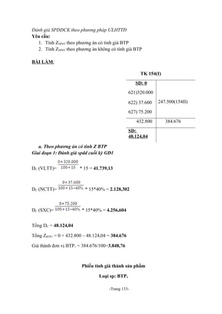 Đánh giá SPDDCK theo phương pháp ƯLHTTĐ
Yêu cầu:
1. Tính ZSPHT theo phương án có tính giá BTP
2. Tính ZSPHT theo phương án không có tính giá BTP
BÀI LÀM:
TK 154(I)
SD: 0
621)320.000
622) 37.600

247.500(154II)

627) 75.200
432.800
SD:
48.124,04
a. Theo phương án có tính Z BTP
Giai đoạn 1: Đánh giá spdd cuối kỳ GĐ1
DC (VLTT)=

DC (NCTT)=

DC (SXC)=

* 15 = 41.739,13

* 15*40% = 2.128,302

* 15*40% = 4.256,604

Tổng DC = 48.124,04
Tổng ZBTP1 = 0 + 432.800 – 48.124,04 = 384.676
Giá thành đơn vị BTP1 = 384.676/100=3.848,76

Phiếu tính giá thành sản phẩm
Loại sp: BTP1
-Trang 133-

384.676

 