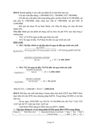 BÀI 8: Doanh nghiệp A sản xuất sản phẩm B có tình hình như sau:
- Chi phí sxdd đầu tháng: 1.000.000đ (VLC: 700.000đ, VLP: 300.000đ).
- Chi phí sản xuất phát sinh trong tháng gồm vật liệu chính là 10.300.000đ, vật
liệu phụ là 1.900.000đ, nhân công trực tiếp là 7.000.000đ, chi phí SXC là
8.500.000đ.
- Kết quả thu được 90 sp hoàn thành, còn 20sp dở dang với mức độ hoàn
thành 20%
Yêu cầu: Đánh giá sản phẩm dở dang cuối kỳ theo chi phí NVL trực tiếp trong 2
trường hợp:
- VLC và VLP bỏ ngay từ đầu quá trình sản xuất
- VLC bỏ ngay từ đầu, VLP được bỏ dần vào quy trình sản xuất
BÀI LÀM:
 Th1: Vật liệu chính và vật liệu phụ bỏ ngay từ đầu quy trình sản xuất
DC(VLTT) =

=

x

 Th2. VLC bỏ ngay từ đầu, VLP bỏ dần vào quy trình sản xuất
+ DC(VLC) =

+ DC(VLP) =
àDc(VLTT) = 2.000.000 + 93.617 = 2.093.617đ
BÀI 9: DN Huy sản xuất mặt hàng A thuộc diện chịu thuế GTGT theo PPKT thuế,
thực hiện kế toán HTK theo phương pháp KKTX. Trong tháng 03/2003 có tài liệu
như sau:
- Số dư ngày 28/02/2003 của TK154: 18.356.000đ (chi tiết VLC 9 trđ, VLP
2,597 trđ, NCTT 3,062 trđ, SXC 3,697 trđ
- Tình hình CPSX tháng 03/2003 như sau (ĐVT: 1000đ)
1) Tập hợp chứng từ và các bảng phân bổ liên quan đến CPSX trong tháng
Chứng từ

Phiếu Xkho vật tư

Bảng phân bổ tlương và các khoản
trích theo lương

-Trang 14-

Bảng
phân

Hóa
đơn

Phiếu
chi

 