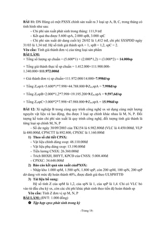 BÀI 11: DN Hùng có một PXSX chính sản xuất ra 3 loại sp A, B, C, trong tháng có
tình hình như sau:
- Chi phí sản xuất phát sinh trong tháng: 111,9 trđ
- Kết quả thu được 5.600 spA, 2.000 spB, 3.000 spC
- Chi phí sản xuất dở dang cuối kỳ 28/02 là 1,412 trđ, chi phí SXSPDD ngày
31/03 là 1,34 trđ. Hệ số tính giá thành spA = 1, spB = 1,2, spC = 2.
Yêu cầu: Tính giá thành đơn vị của từng loại sản phẩm
BÀI LÀM:
+ Tổng số lượng sp chuẩn = (5.600*1) + (2.000*1,2) + (3.000*2) = 14.000sp
+ Tổng giá thành thực tế sp chuẩn = 1.412.000+111.900.0001.340.000=111.972.000đ
+ Giá thành đơn vị sp chuẩn=111.972.000/14.000=7.998đ/sp
+ Tổng ZttspA=5.600*1*7.998=44.788.800àZđvịspA = 7.998đ/sp
+ Tổng ZttspB=2.000*1,2*7.998=19.195.200àZđvịspA = 9.597,6đ/sp
+ Tổng ZttspC=3.000*2*7.998=47.988.000àZđvịspA = 15.996đ/sp
BÀI 12: Xí nghiệp B trong cùng quy trình công nghệ sx sử dụng cùng một lượng
nguyên vật liệu và lao động, thu được 3 loại sp chính khác nhau là M, N, P. Đối
tượng kế toán chi phí sản xuất là quy trình công nghệ, đối tượng tính giá thành là
từng loại sp chính M, N, P
- Số dư ngày 30/09/2003 của TK154 là 6.982.800đ (VLC là 4.450.000đ, VLP
là 480.000đ, CPNCTT là 892.800, CPSXC là 1.160.000đ
1) Theo sổ chi tiết CPSX:
- Vật liệu chính dùng sxsp: 48.110.000đ
- Vật liệu phụ dùng sxsp: 13.190.000đ
- Tiền lương CNSX: 26.360.000đ
- Trích BHXH, BHYT, KPCĐ của CNSX: 5.008.400đ
- CPSXC: 34.648.000đ
2) Báo cáo kết quả sản xuất củaPXSX:
- Nhập kho 1.000 spM, 1.500 spN, 1.800 spP, còn 200 spM, 100 spN, 200 spP
dở dang với mức độ hoàn thành 40%, được đánh giá theo ULSPHTTĐ
3) Tài liệu bổ sung:
Hệ số tính Z của spM là 1,2, của spN là 1, của spP là 1,4. Chỉ có VLC bỏ
vào từ đầu chu kỳ sx, còn các chi phí khác phát sinh theo tiến độ hoàn thành sp
Yêu cầu: Tính Z đơn vị sp M, N, P
BÀI LÀM: (ĐVT: 1.000 đồng)
 Tập hợp cpsx phát sinh trong kỳ
-Trang 18-

 