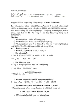 Ta có hệ phương trình:

à

à

Vậy phương trình chi phí năng lượng có dạng: Y=500X + 2.000.000 (đ)
BÀI 2. Khách sạn Hoàng có tất cả 200 phòng. Vào mùa du lịch bình quân mỗi ngày
có 80% số phòng được thuê, ở mức này chi phí bình quân là 100.000đ/phòng/ngày.
Mùa du lịch thường kéo dài 1tháng (30 ngày), tháng thấp nhất trong năm, tỷ lệ số
phòng được thuê chỉ đạt 50%. Tổng chi phí hoạt động trong tháng này là
360.000.000đ.
Yêu cầu:
1) Xác định chi phí khả biến mỗi phòng/ngày.
2) Xác định tổng chi phí bất biến hoạt động trong tháng.
3) Xây dựng công thức dự đoán chi phí. Nếu tháng sau dự kiến số phòng được
thuê là 80%, 65%, 50%. Giải thích sự khác biệt về chi phí này.
BÀI LÀM: (đvt: 1.000đ)
o Xác định chi phí khả biến mỗi phòng/ngày
- Vào mùa du lịch:
+ Tổng số phòng được thuê = 200 phòng x 80% = 160 phòng
+ Tổng chi phí = 160 x 100 = 16.000
- Vào tháng thấp nhất:
+ Tổng số phòng được thuê = 0.5 x 200 = 100 phòng
+ Tổng chi phí = 360.000/30 = 12.000
à Chi phí khả biến
o Xác định tổng chi phí bất biến hoạt động trong tháng:
b = Ymin – aXmin = (12.000 x 30) – 66,66667 x 100 x 30 = 160.000
o Xây dựng công thức dự toán chi phí:Y = 2.000X + 160.000

 Nếu tháng sau dự kiến số phòng được thuê là 65% thì chi phí dự kiến
Y = 2.000 x 65% x 200 + 160.000 = 420.000
o Chi phí hoạt động bình quân cho 1phòng/ngày
-Trang 3-

 