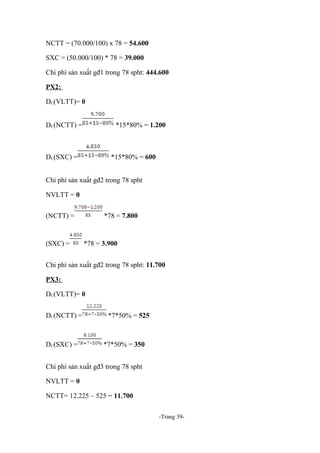 NCTT = (70.000/100) x 78 = 54.600
SXC = (50.000/100) * 78 = 39.000
Chi phí sản xuất gđ1 trong 78 spht: 444.600
PX2:
DC(VLTT)= 0
DC(NCTT) =

*15*80% = 1.200

DC(SXC) =

*15*80% = 600

Chi phí sản xuất gđ2 trong 78 spht
NVLTT = 0
(NCTT) =

(SXC) =

*78 = 7.800

*78 = 3.900

Chi phí sản xuất gđ2 trong 78 spht: 11.700
PX3:
DC(VLTT)= 0
DC(NCTT) =

DC(SXC) =

*7*50% = 525

*7*50% = 350

Chi phí sản xuất gđ3 trong 78 spht
NVLTT = 0
NCTT= 12.225 – 525 = 11.700
-Trang 39-

 