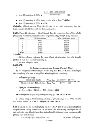 •

Mức độ hoạt động là 80%: Y =

= 100

• Mức độ hoạt động là 65%: tương tự như trên, ta được Y=107,691
• Mức độ hoạt động là 50%: Y = 120
Giải thích: Khi mức độ hoạt động giảm đi, mức chi phí cho 1 phòng/ngày tăng lên,
là do phần chi phí bất biến tính cho 1 phòng tăng lên
BÀI 3: Phòng kế toán công ty Bình Minh đã theo dõi và tập hợp được số liệu về chi
phí dịch vụ bảo trì máy móc sản xuất và số giờ/máy chạy trong 6 tháng như sau:
Tháng
1
2
3
4
5
6
Cộng

Số giờ hoạt động
4.000
5.000
6.500
8.000
7.000
5.500
36.000

Tổng chi phí năng lượng
15.000
17.000
19.400
21.800
20.000
18.200
111.400

Yêu cầu:
1) Sử dụng phương pháp cực đại – cực tiểu để xác định công thức ước tính chi
phí bảo trì máy móc sản xuất của công ty.
2) ước tính bằng bao nhiêu.
BÀI LÀM:

Sử dụng phương pháp cực đại, cực tiểu:(đvt: đồng)
Ta có, công thức dự toán chi phí bảo trì máy móc Y=aX + b, với a là biến phí
sản xuất chung trên 1đơn vị sản phẩm, b là định phí sản xuất chung
-

Biến phí hoạt động

-

Định phí sản xuất chung
b = Ymax – aXmax = 21.800 – 1.700 x 8.000 = 8.200

à Phương trình chi phí năng lượng của công ty: Y=1.700X + 8.200
2. Giả sử công ty dự kiến tháng tới tổng số giờ máy chạy là 7.500 thì chi phí
bảo trì ước tính là Y = 1.700 x 7.500 giờ + 8.200 = 20.950
BÀI 4: Giả sử chi phí sản xuất chung của một DNSX gồm 3 khoản mục chi phí là
chi phí vật liệu - công cụ sản xuất, chi phí nhân viên phân xưởng và chi phí bảo trì
máy móc sản xuất. Ở mức hoạt động thấp nhất (10.000h/máy), các khoản mục chi
phí này phát sinh như sau:
Chi phí vật liệu - công cụ sản xuất
10.400 nđ (biến phí)
-Trang 4-

 