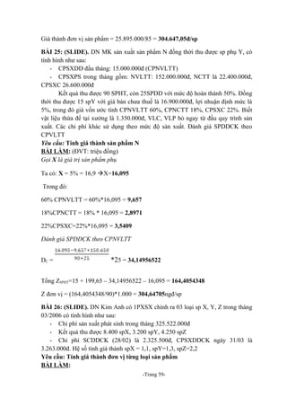 Giá thành đơn vị sản phẩm = 25.895.000/85 = 304.647,05đ/sp
BÀI 25: (SLIDE). DN MK sản xuất sản phẩm N đồng thời thu được sp phụ Y, có
tình hình như sau:
- CPSXDD đầu tháng: 15.000.000đ (CPNVLTT)
- CPSXPS trong tháng gồm: NVLTT: 152.000.000đ, NCTT là 22.400.000đ,
CPSXC 26.600.000đ
Kết quả thu được 90 SPHT, còn 25SPDD với mức độ hoàn thành 50%. Đồng
thời thu được 15 spY với giá bán chưa thuế là 16.900.000đ, lợi nhuận định mức là
5%, trong đó giá vốn ước tính CPNVLTT 60%, CPNCTT 18%, CPSXC 22%. Biết
vật liệu thừa để tại xưởng là 1.350.000đ, VLC, VLP bỏ ngay từ đầu quy trình sản
xuất. Các chi phí khác sử dụng theo mức độ sản xuất. Đánh giá SPDDCK theo
CPVLTT
Yêu cầu: Tính giá thành sản phẩm N
BÀI LÀM: (ĐVT: triệu đồng)
Gọi X là giá trị sản phẩm phụ
Ta có: X = 5% = 16,9 X=16,095
Trong đó:
60% CPNVLTT = 60%*16,095 = 9,657
18%CPNCTT = 18% * 16,095 = 2,8971
22%CPSXC=22%*16,095 = 3,5409
Đánh giá SPDDCK theo CPNVLTT
DC =

*25 = 34,14956522

Tổng ZSPHT=15 + 199,65 – 34,14956522 – 16,095 = 164,4054348
Z đơn vị = (164,4054348/90)*1.000 = 304,64705ngđ/sp
BÀI 26: (SLIDE). DN Kim Anh có 1PXSX chính ra 03 loại sp X, Y, Z trong tháng
03/2006 có tình hình như sau:
- Chi phí sản xuất phát sinh trong tháng 325.522.000đ
- Kết quả thu được 8.400 spX, 3.200 spY, 4.250 spZ
- Chi phí SCDDCK (28/02) là 2.325.500đ, CPSXDDCK ngày 31/03 là
3.263.000đ. Hệ số tính giá thành spX = 1,1, spY=1,3, spZ=2,2
Yêu cầu: Tính giá thành đơn vị từng loại sản phẩm
BÀI LÀM:
-Trang 59-

 