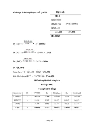 TK 154(I)

Giai đoạn 1: Đánh giá spdd cuối kỳ GĐ1

SD: 0
621)240.000
622) 28.200

296.571(154II)

627) 5.640
324.600

296.571

SD: 28.029

DC (VLTT)=

* 12 = 24.000đ

DC (NCTT)=

* 12*45% = 1.343đ

DC (SXC)=

* 15*45% =2.686đ

DC =28.209đ
Tổng ZBTP1 = 0 + 324.600 – 28.029 = 296.571
Giá thành đơn vị BTP1 = 296.571/108 = 2.746,02đ
Phiếu tính giá thành sản phẩm
Loại sp: BTP1
Tháng 01(đvt: đồng)
Khoản mục

Dđ

CPP/STK

Dc

Tổng ZBTP1

Zđvị

Chuyển gđ2

CPNVLTT

-

240.000

24.000

216.000

2.000

216.000

CPNCTT

-

28.200

1.343

26.857

248,67

26.857

CPSXC

-

56.400

2.686

53.714

497,35

53.714

Cộng

-

324.600

28.029

296.571

2.746,02

296.571

-Trang 66-

 