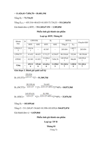 = 11.424,41+7.056,78 = 18.481,19đ
Tổng DC = 73.734,53
Tổng ZBTP2 = 455.316+48.633+81.055-73.734,53 = 511.269,47đ
Giá thành đơn vị BTP2 = 511.269,47/151 = 3.385,89đ
Phiếu tính giá thành sản phẩm
Loại sp: BTP2 Tháng 01
Khoản
mục

D

CPP/STK

Dc

BTP H2

Chuyển GĐ3

đ

BTP1

GĐ2

BTP1

GĐ2

Tổng Z

Zđvị

CPNVLT
T

-

330.36
1

-

45.307

-

285.054

1.887,7
7

285.054

CPNCTT

-

41.652

48.633

5.712,27

4.234,07

80.338,66

532,04

80.338,66

CPSXC

-

83.303

81.055

11.424,4
1

7.056,78

145.876,8
1

966,08

145.876,8
1

Cộng

-

455.31
6

129.68
8

62.443,6
8

11.290,8
5

511.269,4
7

3.385,8
9

511.269,4
7

Giai đoạn 3. Đánh giá spdd cuối kỳ
DC (VLTT)=

*27 = 51.309,75đ

DC (NCTT)=

* 27+

DC (SXC)=

*27+

*27*40% =18.873,38đ

*27*40% = 32.876,5đ

Tổng DC = 103.059,6đ
Tổng Z = 511.269,47+54.665+81.998-103.059,6=544.872,87đ
Giá thành đơn vị = 4.429,86đ
Phiếu tính giá thành sản phẩm
Loại sp: TP H
Tháng 01
-Trang 72-

 