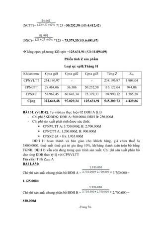 (NCTT)=

(SXC)=

*123 =50.252,58 (SD:4.412,42)

*123 = 75.379,33(SD:6.681,67)

Tổng cpsx gđ3trong 123 spht =125.631,91 (SD:11.094,09)
Phiếu tính Z sản phẩm
Loại sp: spH;Tháng 01
Khoản mục

Cpsx gđ1

Cpsx gđ2

Cpsx gđ3

Tổng Z

Zđvị

CPNVLTT

234.196,97

-

-

234.196,97

1.904,04

CPNCTT

29.484,06

36.386

50.252,58

116.122,64

944,08

CPSXC

58.967,45

60.643,34

75.379,33

194.990,12

1.585,28

Cộng

322.648,48

97.029,34

125.631,91

545.309,73

4.429,86

BÀI 31: (SLIDE). Tại một px thực hiện 02 ĐĐH A & B
- Chi phí SXDDĐK: ĐĐH A: 500.000đ, ĐĐH B: 250.000đ
- Chi phí sản xuất phát sinh được xác định:
 CPNVLTT A: 3.750.000đ, B: 2.700.000đ
 CPNCTT A: 1.200.000đ, B: 900.000đ
 CPSXC (A + B): 1.935.000đ
ĐĐH H hoàn thành và bàn giao cho khách hàng, giá chưa thuế là
5.000.000đ, thuế suất thuế giá trị gia tăng 10%, kh/hàng thanh toán toàn bộ bằng
TGNH. ĐĐH B vẫn còn đang trong quá trình sản xuất. Chi phí sản xuất phân bổ
cho từng ĐĐH theo tỷ lệ với CPNVLTT
Yêu cầu: Tính ZĐĐH A
BÀI LÀM:
Chi phí sản xuất chung phân bổ ĐĐH A =

* 3.750.000 =

1.125.000đ
Chi phí sản xuất chung phân bổ ĐĐH B =
810.000đ
-Trang 74-

* 2.700.000 =

 