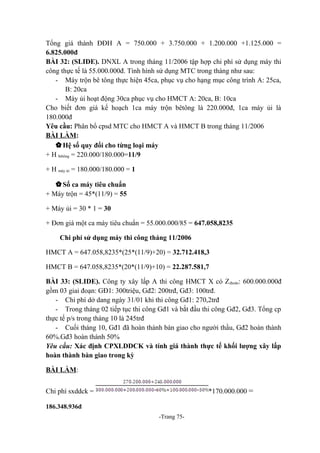 Tổng giá thành ĐĐH A = 750.000 + 3.750.000 + 1.200.000 +1.125.000 =
6.825.000đ
BÀI 32: (SLIDE). DNXL A trong tháng 11/2006 tập hợp chi phí sử dụng máy thi
công thực tế là 55.000.000đ. Tình hình sử dụng MTC trong tháng như sau:
- Máy trộn bê tông thực hiện 45ca, phục vụ cho hạng mục công trình A: 25ca,
B: 20ca
- Máy ủi hoạt động 30ca phục vụ cho HMCT A: 20ca, B: 10ca
Cho biết đơn giá kế hoạch 1ca máy trộn bêtông là 220.000đ, 1ca máy ủi là
180.000đ
Yêu cầu: Phân bổ cpsd MTC cho HMCT A và HMCT B trong tháng 11/2006
BÀI LÀM:
 Hệ số quy đổi cho từng loại máy
+ H bêtông = 220.000/180.000=11/9
+ H máy ủi = 180.000/180.000 = 1
 Số ca máy tiêu chuẩn
+ Máy trộn = 45*(11/9) = 55
+ Máy ủi = 30 * 1 = 30
+ Đơn giá một ca máy tiêu chuẩn = 55.000.000/85 = 647.058,8235
Chi phí sử dụng máy thi công tháng 11/2006
HMCT A = 647.058,8235*(25*(11/9)+20) = 32.712.418,3
HMCT B = 647.058,8235*(20*(11/9)+10) = 22.287.581,7
BÀI 33: (SLIDE). Công ty xây lấp A thi công HMCT X có Z dtoán: 600.000.000đ
gồm 03 giai đoạn: GĐ1: 300triệu, Gđ2: 200trđ, Gđ3: 100trđ.
- Chi phí dở dang ngày 31/01 khi thi công Gđ1: 270,2trđ
- Trong tháng 02 tiếp tục thi công Gđ1 và bắt đầu thi công Gđ2, Gđ3. Tổng cp
thực tế p/s trong tháng 10 là 245trđ
- Cuối tháng 10, Gđ1 đã hoàn thành bàn giao cho người thầu, Gđ2 hoàn thành
60%.Gđ3 hoàn thành 50%
Yêu cầu: Xác định CPXLDDCK và tính giá thành thực tế khối lượng xây lấp
hoàn thành bàn giao trong kỳ
BÀI LÀM:
*170.000.000 =

Chi phí sxddck =
186.348.936đ
-Trang 75-

 