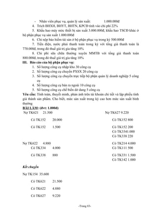 - Nhân viên phục vụ, quản lý sản xuất:
1.000.000đ
4. Trích BHXH, BHYT, BHTN, KPCĐ tính vào chi phí 22%
5. Khấu hao máy móc thiết bị sản xuất 3.000.000đ, khấu hao TSCĐ khác ở
bộ phận phục vụ sản xuất 1.000.000đ
6. Chi nộp bảo hiểm tài sản ở bộ phận phục vụ trong kỳ 500.000đ
7. Tiền điện, nước phải thanh toán trong kỳ với tổng giá thanh toán là
770.000đ, trong đó thuế giá trị gia tăng 10%
8. Chi phí sữa chữa thường xuyên MMTB với tổng giá thanh toán
880.000đ, trong đó thuế giá trị gia tăng 10%
III. Báo cáo của bộ phận phục vụ:
1. Số lượng công cụ nhập kho 30 công cụ
2. Số lượng công cụ chuyển PXSX 20 công cụ
3. Số lượng công cụ chuyển trực tiếp bộ phận quản lý doanh nghiệp 5 công
cụ
4. Số lượng công cụ bán ra ngoài 10 công cụ
5. Số lượng công cụ chế biến dở dang 5 công cụ
Yêu cầu: Tính toán, thuyết minh, phản ảnh trên tài khoản chi tiết và lập phiếu tính
giá thành sản phẩm. Cho biết, mức sản xuất trong kỳ cao hơn mức sản xuất bình
thường
BÀI LÀM: (đvt: 1.000đ)
Nợ TK621 21.500
Nợ TK627 9.220
Có TK152

20.000

Có TK152 800

Có TK152

1.500

Có TK152 200
Có TK3341.000
Có TK338 220

Nợ TK622
4.880
Có TK334
4.000

Có TK214 4.000
Có TK111 500

Có TK338

880

Có TK331 1.500
Có TK142 1.000

Kết chuỵển
Nợ TK154 35.600
Có TK621

21.500

Có TK622

4.880

Có TK627

9.220
-Trang 83-

 