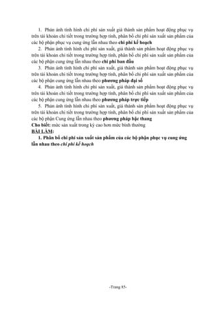 1. Phản ánh tình hình chi phí sản xuất giá thành sản phẩm hoạt động phục vụ
trên tài khoản chi tiết trong trường hợp tính, phân bổ chi phí sản xuất sản phẩm của
các bộ phận phục vụ cung ứng lẫn nhau theo chi phí kế hoạch
2. Phản ánh tình hình chi phí sản xuất, giá thành sản phẩm hoạt động phục vụ
trên tài khoản chi tiết trong trường hợp tính, phân bổ chi phí sản xuất sản phẩm của
các bộ phận cung ứng lẫn nhau theo chi phí ban đầu
3. Phản ánh tình hình chi phí sản xuất, giá thành sản phẩm hoạt động phục vụ
trên tài khoản chi tiết trong trường hợp tính, phân bổ chi phí sản xuất sản phẩm của
các bộ phận cung ứng lẫn nhau theo phương pháp đại số
4. Phản ánh tình hình chi phí sản xuất, giá thành sản phẩm hoạt động phục vụ
trên tài khoản chi tiết trong trường hợp tính, phân bổ chi phí sản xuất sản phẩm của
các bộ phận cung ứng lẫn nhau theo phương pháp trực tiếp
5. Phản ánh tình hình chi phí sản xuất, giá thành sản phẩm hoạt động phục vụ
trên tài khoản chi tiết trong trường hợp tính, phân bổ chi phí sản xuất sản phẩm của
các bộ phận Cung ứng lẫn nhau theo phương pháp bậc thang
Cho biết: mức sản xuất trong kỳ cao hơn mức bình thường
BÀI LÀM:
1. Phân bổ chi phí sản xuất sản phẩm của các bộ phận phục vụ cung ứng
lẫn nhau theo chi phí kế hoạch

-Trang 85-

 