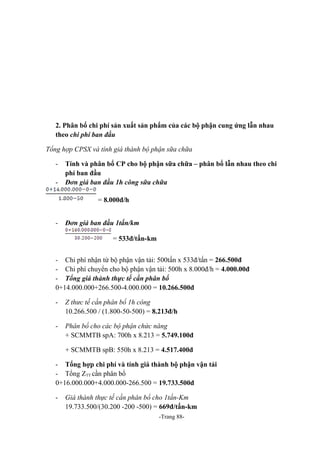 2. Phân bổ chi phí sản xuất sản phẩm của các bộ phận cung ứng lẫn nhau
theo chi phí ban đầu
Tổng hợp CPSX và tính giá thành bộ phận sữa chữa
-

Tính và phân bổ CP cho bộ phận sữa chữa – phân bổ lẫn nhau theo chi
phí ban đầu
Đơn giá ban đầu 1h công sữa chữa
= 8.000đ/h

-

Đơn giá ban đầu 1tấn/km
= 533đ/tấn-km

- Chi phí nhận từ bộ phận vận tải: 500tấn x 533đ/tấn = 266.500đ
- Chi phí chuyển cho bộ phận vận tải: 500h x 8.000đ/h = 4.000.00đ
- Tổng giá thành thực tế cần phân bổ
0+14.000.000+266.500-4.000.000 = 10.266.500đ
-

Z thưc tế cần phân bổ 1h công
10.266.500 / (1.800-50-500) = 8.213đ/h

-

Phân bổ cho các bộ phận chức năng
+ SCMMTB spA: 700h x 8.213 = 5.749.100đ
+ SCMMTB spB: 550h x 8.213 = 4.517.400đ

- Tổng hợp chi phí và tính giá thành bộ phận vận tải
- Tổng ZTT cần phân bổ
0+16.000.000+4.000.000-266.500 = 19.733.500đ
-

Giá thành thực tế cần phân bổ cho 1tấn-Km
19.733.500/(30.200 -200 -500) = 669đ/tấn-km
-Trang 88-

 