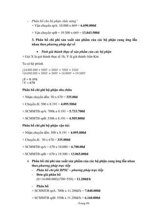 -

Phân bổ cho bộ phận chức năng”
+ Vận chuyển spA: 10.000 x 669 = 6.690.000đ
+ Vận chuyển spB = 19.500 x 669 = 13.043.500đ
3. Phân bổ chi phí sản xuất sản phẩm của các bộ phận cung ứng lẫn
nhau theo phương pháp đại số

• Tính giá thành thực tế sản phẩm của các bộ phận
+ Gọi X là giá thành thực tế 1h; Y là giá thành 1tấn-Km
Ta có hệ ptrình

Phân bổ chi phí bộ phận sữa chữa
+ Nhận chuyển đến: 50 x 670 = 335.00đ
+ Chuyển đi: 500 x 8.191 = 4.095.500đ
+ SCMMTB spA: 700h x 8.191 = 5.733.700đ
+ SCMMTB spB: 550h x 8.191 = 4.505.800đ
Phân bổ chi phí bộ phận vận tải:
+ Nhận chuyển đến: 500 x 8.191 = 4.095.000đ
+ Chuyển đi: 50 x 670 = 335.000đ
+ SCMMTB spA = 670 x 10.000 = 6.700.00đ
+ SCMMTB spB = 670 x 19.500 = 13.065.000đ
4. Phân bổ chi phí sản xuất sản phẩm của các bộ phận cung ứng lẫn nhau
theo phương pháp trực tiếp
- Phân bổ chi phí BPSC – phương pháp trực tiếp
- Đơn giá phân bổ
(0+14.000.000)/(700+550) = 11.200đ/h
- Phân bổ
+ SCMMTB spA: 700h x 11.200đ/h = 7.840.000đ
+ SCMMTB spB: 550h x 11.200đ/h = 6.160.000đ
-Trang 89-

 
