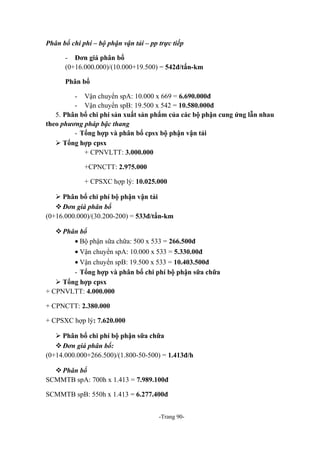 Phân bổ chi phí – bộ phận vận tải – pp trực tiếp
- Đơn giá phân bổ
(0+16.000.000)/(10.000+19.500) = 542đ/tấn-km
Phân bổ
- Vận chuyển spA: 10.000 x 669 = 6.690.000đ
- Vận chuyển spB: 19.500 x 542 = 10.580.000đ
5. Phân bổ chi phí sản xuất sản phẩm của các bộ phận cung ứng lẫn nhau
theo phương pháp bậc thang
- Tổng hợp và phân bổ cpsx bộ phận vận tải
 Tổng hợp cpsx
+ CPNVLTT: 3.000.000
+CPNCTT: 2.975.000
+ CPSXC hợp lý: 10.025.000
 Phân bổ chi phí bộ phận vận tải
 Đơn giá phân bổ
(0+16.000.000)/(30.200-200) = 533đ/tấn-km
 Phân bổ
• Bộ phận sữa chữa: 500 x 533 = 266.500đ
• Vận chuyển spA: 10.000 x 533 = 5.330.00đ
• Vận chuyển spB: 19.500 x 533 = 10.403.500đ
- Tổng hợp và phân bổ chi phí bộ phận sữa chữa
 Tổng hợp cpsx
+ CPNVLTT: 4.000.000
+ CPNCTT: 2.380.000
+ CPSXC hợp lý: 7.620.000
 Phân bổ chi phí bộ phận sữa chữa
 Đơn giá phân bổ:
(0+14.000.000+266.500)/(1.800-50-500) = 1.413đ/h
 Phân bổ
SCMMTB spA: 700h x 1.413 = 7.989.100đ
SCMMTB spB: 550h x 1.413 = 6.277.400đ
-Trang 90-

 