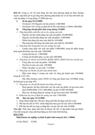 BÀI 41: Công ty AC kế toán hàng tồn kho theo phương pháp kê khai thường
xuyên, nộp thuế giá trị gia tăng theo phương pháp khấu trừ và tài liệu tình hình sản
xuất sản phẩm A trong tháng 12/2009 như sau:
I.
Số dư ngày 01/12/2009:
- Tài khoản 154 (Nguyên vật liệu chính): 2.400.000đ
- Tài khoản 142 ( Công cụ phân bổ 02 lần xuất tháng 11/2009): 400.000đ
II.
Tổng hợp chi phí phát sinh trong tháng 12/2009:
1. Tổng hợp phiếu xuất kho vật tư cho xưởng sản xuất:
- Nguyên vật liệu chính dùng sản xuất sản phẩm: 50.000.000đ
- Nguyên vật liệu phụ dùng sản xuất sản phẩm: 2.000.000đ
- Nhiên liệu dùng cho máy móc thiết bị: 624.000đ
- Phụ tùng thay thế dùng sữa chữa máy móc thiết bị: 200.000đ
2. Tổng hợp tiền lương phải trả của xưởng sản xuất
- Lương công nhân sản xuất sản phẩm 5.000.000đ, trong đó phần lương
thuê ngoài đã thanh toán tiền mặt 1.000.000đ
- Lương thợ bảo trì: 1.000.000đ
- Lương của bộ phận phục vụ sản xuất: 600.000đ
3. Tổng hợp các khoản trích KPCĐ, BHXH, BHYT, BHTN tính vào chi phí của
- Công nhân sản xuất sản phẩm: 760.000đ
- Thợ bảo trì máy sản xuất: 190.000đ
- Nhân viên phục vụ sản xuất: 114.000đ
4. Tổng hợp các khoản chi phí chưa thanh toán:
- Điện nước dùng ở xưởng sản xuất với tổng giá thanh toán 330.000đ,
trong đó VAT 10%
- Sữa chữa thường xuyên TSCĐ với tổng giá thanh toán 165.000đ, trong
đó thuế giá trị gia tăng 10%
5. Tổng hợp các chi phí đã thanh toán bằng tiền mặt:
- Mua nguyên vật liệu chính đưa vào sản xuất sản phẩm với giá mua chưa
thuế 20.000.000đ, VAT 2.000.000đ, chi phí VCBD 104.000đ
- Mua các vật dụng dùng tại xưởng với giá mua chưa thuế 100.000đ
6. Khấu hao tài sản cố định tại xưởng sản xuất 1.000.000đ
III.
Báo cáo ngày 31/12/2009:
1. Hoàn thành nhập kho 100 spA, đang chế biến dở dang cuối kỳ 6 spA
2. Phế liệu thu hồi từ NVL chính nhập kho theo giá vốn ước tính là 300.000đ
3. Phế liệu thu hồi từ công cụ nhập kho với giá vốn ước tính 24.000đ
Yêu cầu: Tính toán, phản ánh trên tài khoản chi tiết và lập phiếu tính giá thành.
Cho biết trong kỳ công suất hoạt động cao hơn mức bình thường
BÀI LÀM:
Định khoản các nghiệp vụ kinh tế phát sinh trong kỳ (đvt: 1.000đ)
(1) Nợ TK621

52.000
-Trang 91-

 