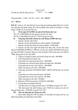 Chi phí sản xuất dở dang cuối kỳ =

* 6 = 4.104

Tổng giá thành = 2.400 + 82.158 – 4.104 – 300 = 80.514
Zđv = 865,14
BÀI 42: Công ty AC nộp thuế giá trị gia tăng theo phương pháp khấu trừ. tổ chức
sản xuất gồm một phân xưởng sản xuất sản phẩm chức năng là sản phẩm A. Trong
tháng 12/2009 có các tài liệu như sau:
I.
Số dư ngày 01/12/2009 của một số tài khoản như sau:
TK 154: 10.000.000đ (Chi phí nguyên vật liệu trực tiếp)
TK 242: 5.000.000đ (Chi phí SCL TSCĐ xưởng sản xuất)
II.
Tổng hợp tình hình chi phí sản xuất tháng 12/2009 như sau:
1. Nguyên vật liệu xuất từ kho:
- Nguyên vật liệu chính dùng sản xuất sản phẩm: 90.000.000đ
- Nguyên vật liệu phụ dùng sản xuất sản phẩm: 10.000.000đ
2. Nguyên vật liệu mua ngoài đã thanh toán bằng tiền với hóa đơn chưa
thuế là 8.000.000đ (8.000đ/lít x 1000 lít), chi phí vận chuyển 200.000đ, thuế giá trị
gia tăng 820.000đ. Trong đó, dùng sản xuất sản phẩm 120lít, dùng máy móc thiết bị
700lít, dùng quản lý sản xuất 180lít
3. Công cụ sử dụng 02 tháng xuất từ kho dùng sản xuất 1.400.000đ
4. Tiền lương phải trả trong kỳ của:
- Công nhân sản xuất trong danh sách: 5.000.000đ
- Công nhân sản xuất thuê ngoài thanh toán bằng tiền: 600.000đ
- Công nhân bảo trì máy móc, thiết bị: 1.000.000đ
- Nhân viên quản lý sản xuất: 1.000.000đ
5. Tổng hợp các khoản trích BHXH, BHYT, BHTN, KPCĐ tính vào chi phí
của:
- Công nhân sản xuất trong danh sách: 950.000đ
- Công nhân bảo trì máy móc, thiết bị: 190.000đ
- Nhân viên quản lý sản xuất: 190.000đ
6. Khấu hao TSCĐ trong tháng 12/2009 là 6.400.000đ
7. Chi phí khác chưa thanh toán tiền
- Tiền điện nước với tổng giá thanh toán 2.750.000đ, trong đó VAT 10%
- Tiền thuê ngoài sữa chữa thường xuyên TSCĐ cho xưởng sản xuất với
tổng giá thanh toán 1.100.000, trong đó VAT 10%
III.
Báo cáo tổng hợp tại xưởng sản xuất:
1. Hoàn thành nhập kho 480 sản phẩm, 12 sản phẩm dở dang cuối kỳ, sản
phẩm hỏng không sữa chữa đựơc 8sản phẩm
-Trang 93-

 