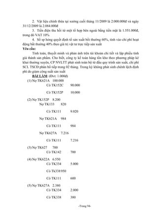 2. Vật liệu chính thừa tại xưởng cuối tháng 11/2009 là 2.000.000đ và ngày
31/12/2009 là 2.084.000đ
3. Tiền điện thu hồi từ một tổ hợp bên ngoài bằng tiền mặt là 1.551.000đ,
trong đó VAT 10%
4. Số sp hỏng quyết định tổ sản xuất bồi thường 60%, tính vào chi phí hoạt
động bất thường 40% theo giá trị vật tư trực tiếp sản xuất
Yêu cầu:
Tính toán, thuyết minh và phản ánh trên tài khoản chi tiết và lập phiếu tính
giá thành sản phẩm. Cho biết, công ty kế toán hàng tồn kho theo phương pháp kê
khai thường xuyên, CP NVLTT phát sinh toàn bộ từ đầu quy trình sản xuất, chi phí
SCL TSCĐ phân bổ tiếp trong 02 tháng. Trong kỳ không phát sinh chênh lệch định
phí do giảm công suất sản xuất
BÀI LÀM: (Đvt: 1.000đ)
(1) Nợ TK621A 100.000
Có TK152C
90.000
Có TK152P

10.000

(2) Nợ TK152P 8.200
Nợ TK133
820
Có TK111
Nợ TK621A

984

Có TK111
Nợ TK627A

9.020

984

7.216

Có TK111

7.216

(3) Nợ TK627
700
Có TK142

700

(4) Nợ TK622A 6.550
Có TK334

5.000

Có Tk338 950
Có TK111
(5) Nợ TK627A 2.380
Có TK334
Có TK338

600
2.000
380
-Trang 94-

 