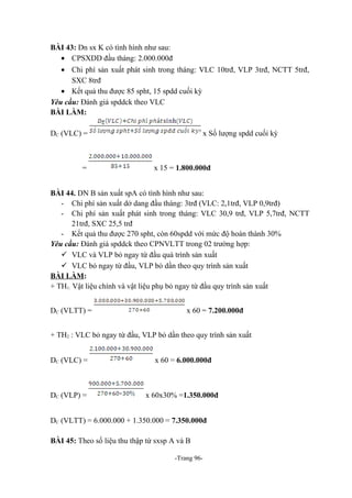 BÀI 43: Dn sx K có tình hình như sau:
• CPSXDD đầu tháng: 2.000.000đ
• Chi phí sản xuất phát sinh trong tháng: VLC 10trđ, VLP 3trđ, NCTT 5trđ,
SXC 8trđ
• Kết quả thu được 85 spht, 15 spdd cuối kỳ
Yêu cầu: Đánh giá spddck theo VLC
BÀI LÀM:
DC (VLC) =

=

x Số lượng spdd cuối kỳ

x 15 = 1.800.000đ

BÀI 44. DN B sản xuất spA có tình hình như sau:
- Chi phí sản xuất dở dang đầu tháng: 3trđ (VLC: 2,1trđ, VLP 0,9trđ)
- Chi phí sản xuất phát sinh trong tháng: VLC 30,9 trđ, VLP 5,7trđ, NCTT
21trđ, SXC 25,5 trđ
- Kết quả thu được 270 spht, còn 60spdd với mức độ hoàn thành 30%
Yêu cầu: Đánh giá spddck theo CPNVLTT trong 02 trường hợp:
 VLC và VLP bỏ ngay từ đầu quá trình sản xuất
 VLC bỏ ngay từ đầu, VLP bỏ dần theo quy trình sản xuất
BÀI LÀM:
+ TH1: Vật liệu chính và vật liệu phụ bỏ ngay từ đầu quy trình sản xuất
DC (VLTT) =

x 60 = 7.200.000đ

+ TH2 : VLC bỏ ngay từ đầu, VLP bỏ dần theo quy trình sản xuất
DC (VLC) =

x 60 = 6.000.000đ

DC (VLP) =

x 60x30% =1.350.000đ

DC (VLTT) = 6.000.000 + 1.350.000 = 7.350.000đ
BÀI 45: Theo số liệu thu thập từ sxsp A và B
-Trang 96-

 