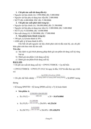 1. Chi phí sản xuất dở dang đầu kỳ:
+ Nguyên vật liệu chính (A): 3.998.000đ, (B): 5.000.000đ
+ Nguyên vật liệu phụ sử dụng trực tiếp (B): 2.000.000đ
+ NCTT (B): 6.000.000đ, SXC (B): 5.500.000đ.
2. Chi phí sản xuất phát sinh trong kỳ:
+ Nguyên vật liệu chính (A): 106.000.000đ, (B): 21.500.000đ
+ Nguyên vật liệu phụ sử dụng trực tiếp (A): 2.000.000đ, (B): 5.400.000đ
+ NCTT (A): 9.520.000đ, (B): 18.000.000đ
+ Sản xuất chung (A): 8.200.000đ, (B): 17.000.000đ
3. Sản phẩm hoàn thành trong kỳ:
+ 190 spA, tỷ lệ hoàn thành là 30%
+ 4.800 spB, tỷ lệ hoàn thành là 40%
Cho biết chi phí nguyên vật liệu chính phát sinh từ đầu toàn bộ, các chi phí
khác phát sinh theo mức độ sản xuất.
Yêu cầu:
a) Xác định và giải thích phương pháp đánh giá sản phẩm dở dang cuối kỳ từng
loại sp
b) Đánh giá sản phẩm A dở dang cuối kỳ
c) Đánh giá sản phẩm B dở dang cuối kỳ
BÀI LÀM:
+ Chi phí sản xuất dở dang cuối kỳ = CPNVLTTDDCK + Cp chế biến
+ CPNVLTTDDCK = CPNVLTT (VLC bỏ ngay từ đầu, VLP bỏ dần theo quy trình
sx)
+ Chi phí chế biến ddckỳ =

x SLSPHT tương

đương
+ Số lượng SPHTTĐ = Số lương SPDD cuối kỳ x Tỷ lệ hoàn thành
• Sản phẩm A:
a. DC (VLC) =

b. DC (VLP) =

c. DC (NCTT) =

x 20 = 10.476.000đ
x 20x30% =61.224,5đ
x 20x30% =291.428,87đ

-Trang 97-

 