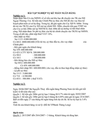 BÀI TẬP NGHIỆP VỤ KẾ TOÁN NGÂN HÀNG
Nghiệp vụ 1:
Nhận được báo Có của NHNN về số tiền mà kho bạc đã chuyển vào TK của NH
Ngoại Thương: 4 tỷ. Số tiền này Chính Phủ ủy thác cho NH để cho vay theo kế
hoạch phát triển cơ sở hạ tầng. Trong kỳ, đã giải ngân cho Cty XD N: 600tr. Trong
đó trả vào TKTG của Cty XD mở tại chính NH: 300tr, chuyển tiền qua TTBT trả
cho Cty cơ khí 200tr mở tại NHTM D, lĩnh 100tr để trả lương và tiền thuê nhân
công. NH nhận được 5tr phí ủy thác của bộ tài chính chuyển vào TKTG tại NHNN.
Trong số phí này, phải nộp thuế VAT 10%.
- Khi nhận uỷ thác:
Nợ 1113: 4.000.000.000
Có 4412: 4000.000.000 (Vốn tài trợ, uỷ thác đầu tư, cho vay nhận của
Chính phủ)
- Khi giải ngân cho khách hàng:
Nợ 359: 600.000.000
Có 4211.CTY XD N: 300.000.000
Có 5012 : 200.000.000
Có 1011 : 100.000.000
- Khi thông báo cho NH uỷ thác:
Nợ 4412: 600.000.000
Có 459: 600.000.000
- Đồng thời nhập 981: 600.000.000 ( cho vay, đầu tư theo hợp đồng nhận uỷ thác)
- Lệ phí uỷ thác:
Nợ 1113 : 5.000.000
Có 714 : 4.500.000
Có 4531 : 500.000 ( thuế VAT)
Nghiệp vụ 2:
Ngày 20/06/2007 Bà Nguyễn Thuỷ đến ngần hàng Phương Nam rút tiền gửi tiết
kiệm và tất toán như sau:
Quyển 1: Số tiền gốc 200tr gửi kỳ hạn 3 tháng lãi 6.7% năm từ ngày 20/03/2007
Quyển 2: Số tiền gốc 100tr gửi kỳ hạn 6 tháng lãi 6.89% năm gửi từ ngày 25/4/2007.
Biết cứ đến ngày 27 của tháng thì ngân hàng tính dự chi lãi. lãi ko kỳ hạn la 3.4%
năm.
Tính lãi của khách hàng và xử lý: (Đề thì VPBank Thăng Long)
Hạch toán:
Quyển 1: 20/3/2007 đến 20/6/2007 = 3 tháng. Khách hàng rút đúng hạn.
 