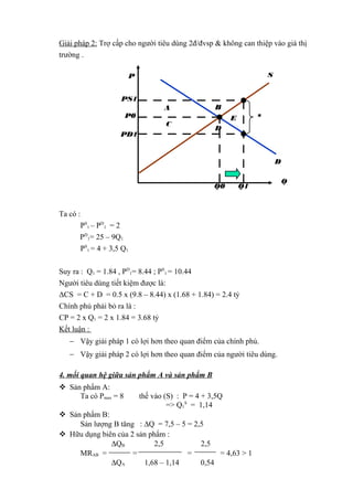 Giải pháp 2: Trợ cấp cho người tiêu dùng 2đ/đvsp & không can thiệp vào giá thị
trường .
S

P
PS1
P0

A
C

PD1

B

s

E
D

D
Q0

Q1

Ta có :
PS1 – PD1 = 2
PD1= 25 – 9Q1
PS1 = 4 + 3,5 Q1
Suy ra : Q1 = 1.84 , PD1= 8.44 ; PS1 = 10.44
Người tiêu dùng tiết kiệm được là:
ΔCS = C + D = 0.5 x (9.8 – 8.44) x (1.68 + 1.84) = 2.4 tỷ
Chính phủ phải bỏ ra là :
CP = 2 x Q1 = 2 x 1.84 = 3.68 tỷ
Kết luận :
− Vậy giải pháp 1 có lợi hơn theo quan điểm của chính phủ.
− Vậy giải pháp 2 có lợi hơn theo quan điểm của người tiêu dùng.
4. mối quan hệ giữa sản phẩm A và sản phẩm B
 Sản phẩm A:
Ta có Pmax = 8

thế vào (S) : P = 4 + 3,5Q
=> Q1S = 1,14

 Sản phẩm B:
Sản lượng B tăng : ∆Q = 7,5 – 5 = 2,5
 Hữu dụng biên của 2 sản phẩm :
∆QB
2,5
2,5
MRAB =
=
=
= 4,63 > 1
∆QA
1,68 – 1,14
0,54

Q

 