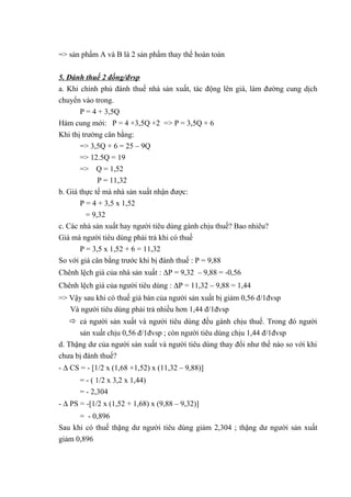 => sản phẩm A và B là 2 sản phẩm thay thế hoàn toàn
5. Đánh thuế 2 đồng/đvsp
a. Khi chính phủ đánh thuế nhà sản xuất, tác động lên giá, làm đường cung dịch
chuyển vào trong.
P = 4 + 3,5Q
Hàm cung mới: P = 4 +3,5Q +2 => P = 3,5Q + 6
Khi thị trường cân bằng:
=> 3,5Q + 6 = 25 – 9Q
=> 12.5Q = 19
=> Q = 1,52
P = 11,32
b. Giá thực tế mà nhà sản xuất nhận được:
P = 4 + 3,5 x 1,52
= 9,32
c. Các nhà sản xuất hay người tiêu dùng gánh chịu thuế? Bao nhiêu?
Giá mà người tiêu dùng phải trả khi có thuế
P = 3,5 x 1,52 + 6 = 11,32
So với giá cân bằng trước khi bị đánh thuế : P = 9,88
Chênh lệch giá của nhà sản xuất : ∆P = 9,32 – 9,88 = -0,56
Chênh lệch giá của người tiêu dùng : ∆P = 11,32 – 9,88 = 1,44
=> Vậy sau khi có thuế giá bán của người sản xuất bị giảm 0,56 đ/1đvsp
Và người tiêu dùng phải trả nhiều hơn 1,44 đ/1đvsp
 cả người sản xuất và người tiêu dùng đều gánh chịu thuế. Trong đó người
sản xuất chịu 0,56 đ/1đvsp ; còn người tiêu dùng chịu 1,44 đ/1đvsp
d. Thặng dư của người sản xuất và người tiêu dùng thay đổi như thế nào so với khi
chưa bị đánh thuế?
- ∆ CS = - [1/2 x (1,68 +1,52) x (11,32 – 9,88)]
= - ( 1/2 x 3,2 x 1,44)
= - 2,304
- ∆ PS = -[1/2 x (1,52 + 1,68) x (9,88 – 9,32)]
= - 0,896
Sau khi có thuế thặng dư người tiêu dùng giảm 2,304 ; thặng dư người sản xuất
giảm 0,896

 