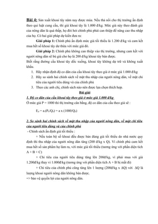 Bài 4: Sản xuất khoai tây năm nay được mùa. Nếu thả nổi cho thị trường ấn định
theo qui luật cung cầu, thì giá khoai tây là 1.000 đ/kg. Mức giá này theo đánh giá
của nông dân là quá thấp, họ đòi hỏi chính phủ phải can thiệp để nâng cao thu nhập
của họ. Có hai giải pháp dự kiến đưa ra:
Giải pháp 1: Chính phủ ấn định mức giá tối thiểu là 1.200 đ/kg và cam kết
mua hết số khoai tây dư thừa với mức giá đó.
Giải pháp 2: Chính phủ không can thiệp vào thị trường, nhưng cam kết với
người nông dân sẽ bù giá cho họ là 200 đ/kg khoai tây bán được.
Biết rằng đường cầu khoai tây dốc xuống, khoai tây không dự trữ và không xuất
khẩu.
1. Hãy nhận định độ co dãn của cầu khoai tây theo giá ở mức giá 1.000 đ/kg
2. Hãy so sánh hai chính sách về mặt thu nhập của người nông dân, về mặt chi
tiêu của người tiêu dùng và của chính phủ
3. Theo các anh chị, chính sách nào nên được lựa chọn thích hợp.
Bài giải
1. Độ co dãn của cầu khoai tây theo giá ở mức giá 1.000 đ/kg
Ở mức giá P = 1000 thì thị trường cân bằng, độ co dãn của cầu theo giá sẽ :
Ed = a.(P0/Q0) = a x (1000/Q0)
2. So sánh hai chính sách về mặt thu nhập của người nông dân, về mặt chi tiêu
của người tiêu dùng và của chính phủ
- Chính sách ấn định giá tối thiểu :
+ Nếu toàn bộ số khoai đều được bán đúng giá tối thiểu do nhà nước quy
định thì thu nhập của người nông dân tăng (200 đ/kg x Q). Vì chính phủ cam kết
mua hết số sản phẩm họ làm ra, với mức giá tối thiểu (tương ứng với phần diện tích
A + B + C)
+ Chi tiêu của người tiêu dùng tăng lên 200đ/kg, vì phải mua với giá
1.200đ/kg thay vì 1.000đ/kg (tương ứng với phần diện tích A + B bị mất đi)
+ Chi tiêu của chính phủ cũng tăng lên 1 lượng (200đ/kg x ∆Q) với ∆Q là
lượng khoai người nông dân không bán được.
=> bảo vệ quyền lợi của người nông dân.

 